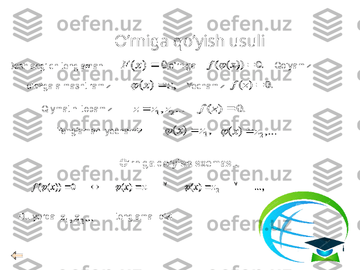 O’rniga qo’yish usuli,	...	)	(	)	(	0	))	(	(	2	1							z	x	z	x	x	f				
.	0	)	(		z	f	
0	)	(		x	F	.	0	))	(	(		x	f		
,	)	(	z	x			.	0	)	(		z	f
Tenglamani yechamiz	
...	,	2	1	z	z	z		
,	)	(	1z	x			,...	)	(	2	z	x		Boshlang’ich tenglamani
o’rniga almashtiramiz Yechamiz
Qiymatini topamiz
O’rniga qo’yish sxemasi :
Bu yerda                          tenglama ildizi 	
...	,	2	1	z	z ,o’rniga 
Qo’yamiz
,...)()(0))((
21  zxzxxf	
			
.	0	)	(		z	f	
0	)	(		x	F	.	0	))	(	(		x	f		
,	)	(	z	x			.	0	)	(		z	f	
...	,	2	1	z	z	z		
,	)	(	1z	x			,...	)	(	2	z	x			
...	,	2	1	z	z  