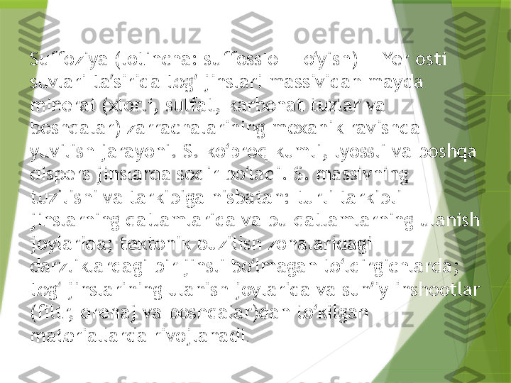 Suffoziya (lotincha: suffossio — o yish) — Yer osti ʻ
suvlari ta sirida tog  jinslari massividan mayda 	
ʼ ʻ
mineral (xlorli, sulfat, karbonat tuzlar va 
boshqalar) zarrachalarining mexanik ravishda 
yuvilish jarayoni. S. ko proq kumli, lyossli va boshqa 	
ʻ
dispers jinslarda sodir bo ladi. S. massivning 	
ʻ
tuzilishi va tarkibiga nisbatan: turli tarkibli 
jinslarning qatlamlarida va bu qatlamlarning ulanish 
joylarida; tektonik buzilish zonalaridagi 
darzliklardagi bir jinsli bo lmagan to ldirgichlarda; 
ʻ ʻ
tog  jinslarining ulanish joylarida va sun iy inshootlar 	
ʻ ʼ
(filtr, drenaj va boshqalar)dan to kilgan 	
ʻ
materiallarda rivojlanadi .                 