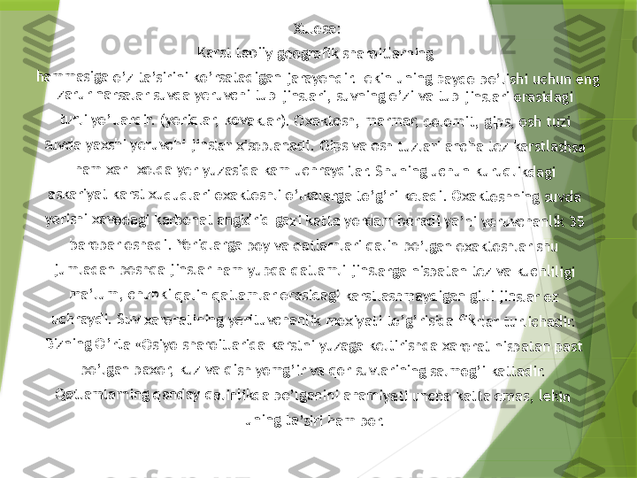 Xul	os	a:	
Kar	st 	ta	bii	y g	eo	gra	fik	 sh	ar	oit	lar	ni	ng 	
ham	m	as	iga	 o	’z 	ta’	sir	ini	 ko	’rs	ata	di	ga	n j	ara	yo	nd	ir.	Lek	in	 un	in	g p	ay	do	 bo	’li	shi	 uc	hu	n e	ng	 	
zar	ur	 na	rsa	la	r s	uvd	a 	ye	ruv	ch	i t	ub 	jin	sla	ri,	 su	vn	ing	 o	’zi	 va	 tu	b 	jin	sla	ri 	ora	sid	ag	i 	
tur	li y	o’	lla	rdi	r. (	yo	riq	lar	, k	ov	ak	lar	). O	xa	kt	os	h, 	ma	rm	ar	, d	olo	mi	t, 	gip	s,	 os	h t	uz	i 	
suv	da	 ya	xs	hi 	ye	ruv	ch	i ji	ns	lar	 xi	sob	la	nad	i.	 Gi	ps 	va	 os	h t	uz	lar	i a	nc	ha	 te	z k	ars	tla	sh	sa	 	
ham	 x	ar	- x	old	a 	yer	 y	uza	sid	a 	ka	m 	uch	ra	yd	ila	r. S	hu	nin	g 	uc	hun	 k	uru	ql	ikd	ag	i 	
ask	ar	iya	t k	ar	st x	ud	ud	la	ri o	xa	kt	osh	li 	o’l	ka	lar	ga 	to	’g’	ri k	el	ad	i. O	xa	kt	osh	ni	ng	 su	vd	a 	
yer	ish	i x	av	od	agi	 ka	rb	on	at 	an	gid	rid	 g	azi	 ka	tt	a y	ord	am	 b	er	ad	i y	a’n	i y	er	uvc	ha	nl	ik 	35 	
bar	ob	ar	 os	ha	di.	 Yo	riq	lar	ga	 bo	y 	va 	qa	tla	ml	ar	i q	alin	 b	o’	lga	n o	xa	kt	osh	la	r sh	u 	
jum	la	da	n b	os	hq	a j	ins	lar	 h	am	 yu	pq	a 	qa	tla	ml	i ji	nsl	ar	ga 	nis	ba	ta	n t	ez 	va	 ku	ch	lili	gi 	
ma	’lu	m,	 ch	un	ki	 qa	lin	 qa	tl	am	lar	 o	ras	ida	gi	 ka	rst	las	hm	ay	di	ga	n g	illi	 ji	nsl	ar 	oz	 	
uch	ra	yd	i. S	uv	 xa	ro	rat	in	ing	 ye	rit	uv	ch	an	lik 	mo	xi	yat	i t	o’g	’r	isid	a 	fik	rla	r t	url	ich	ad	ir.	 	
Biz	nin	g 	O’r	ta	 «O	siy	o 	sha	ro	itl	ari	da	 ka	rst	ni 	yu	zag	a 	ke	ltir	ish	da	 xa	ro	ra	t n	isb	ata	n 	pa	st 	
bo’	lga	n 	ba	xor	, k	uz	 va	 q	ish	 yo	mg	’ir	 va	 q	or 	su	vla	rin	ing	 s	alm	og	’i 	ka	tta	dir	. 	
Qa	tla	ml	arn	in	g q	an	da	y q	al	inli	kd	a b	o’	lga	ni	ni a	ha	m	iya	ti 	un	cha	 k	att	a e	m	as,	 le	kin	 	
uni	ng	 ta	’si	ri h	am	 b	or.                 