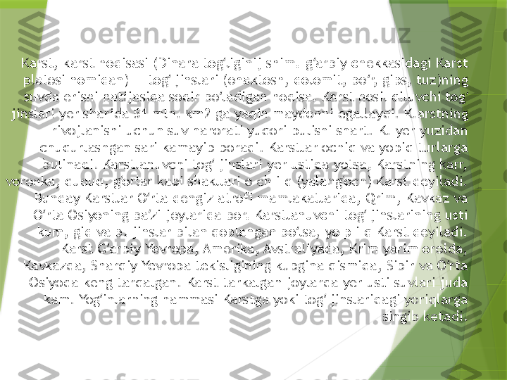 Karst, karst hodisasi (Dinara tog liginij shim.-g arbiy chekkasidagi Karst ʻ ʻ
platosi nomidan) — tog  jinslari (ohaktosh, dolomit, bo r, gips, tuz)ning 	
ʻ ʻ
suvda erishi natijasida sodir bo ladigan hodisa. Karst hosil qiluvchi tog  	
ʻ ʻ
jinslari yer sharida 51 mln. km2 ga yaqin maydonni egallaydi. K.arstning 
rivojlanishi uchun suv harorati yuqori bulishi shart. K. yer yuzidan 
chuqurlashgan sari kamayib boradi. Karstlar ochiq va yopiq turlarga 
bulinadi. Karstlanuvchi tog  jinslari yer ustida yotsa, Karstning karr, 	
ʻ
voronka, quduq, g orlar kabi shakllari o ch i q (yalang och) Karst deyiladi. 	
ʻ ʻ
Bunday Karstlar O rta dengiz atrofi mamlakatlarida, Qrim, Kavkaz va 	
ʻ
O rta Osiyoning ba zi joylarida bor. Karstlanuvchi tog  jinslarining usti 	
ʻ ʼ ʻ
kum, gid va b. jinslar bilan qoplangan bo lsa, yo p i q Karst deyiladi. 	
ʻ
Karst G arbiy Yevropa, Amerika, Avstraliyada, Krim yarim orolda, 	
ʻ
Kavkazda, Sharqiy Yevropa tekisligining kupgina qismida, Sibir va O rta 	
ʻ
Osiyoda keng tarqalgan. Karst tarkalgan joylarda yer usti suvlari juda 
kam. Yog inlarning hammasi Karstga yoki tog  jinslaridagi yoriqlarga 	
ʻ ʻ
singib ketadi.                 