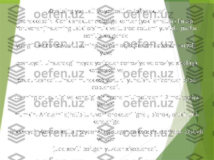   Karstning yer usti va yer osti rel’ef shakllari 
murakkabdir. Kichik shakllar qatoriga karrlar (yoki shratlar) kiradi. 
Yeruvchanjinslarning ustki o’simlik va tuproq qotlami yuvilib, jinslar 
ochilib ketganda 
yomg’ir va qor suvlari ularning ustidan oqib jinslarni qisman yeritib, 
yuva 
boshlaydi. Jinslardagi mayda yoriqalar qorroziya va eroziya xisobiga 
kengayadi va 
chuqurlashadi. Jinslar murakkab va turli yunalishli ariqchalar bilan 
qoplanadi. 
Ularning chuqurligi va kengligi bir necha millimetrdan 1-2 metrgacha 
yetishi 
mumkin. Ariqlarni ajratib turuvchi chekalari igna , pichok, o’tkir tish 
karalariga 
o’xshaydi. Karalar katta maydonni egallaganda kara dalalari deb ataladi 
va ular 
juda xavfli bo’lgan yuzalar xisoblanadi .                   