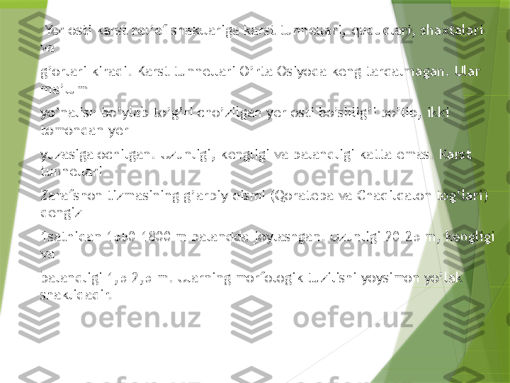   Yer osti karst rel’ef shakllariga karst tunnellari, quduqlari, shaxtalari 
va 
g’orlari kiradi. Karst tunnellari O’rta Osiyoda keng tarqalmagan. Ular 
ma’lum 
yo’nalish bo’ylab to’g’ri cho’zilgan yer osti bo’shlig’i bo’lib, ikki 
tomondan yer 
yuzasiga ochilgan. Uzunligi, kengligi va balandligi katta emas. Karst 
tunnellari 
Zarafshon tizmasining g’arbiy qismi (Qoratepa va Chaqilqalon tog’lari) 
dengiz 
1sathidan 1550-1800 m balandda joylashgan. Uzunligi 20-25 m, kengligi 
va 
balandligi 1,5-2,5 m. Ularning morfologik tuzilishi yoysimon yo’lak 
shaklidadir.                  