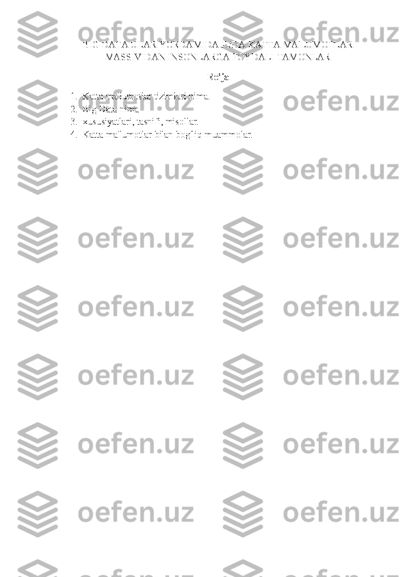 BIG DATA ULAR YORDAMIDA JUDA KATTA MA'LUMOTLAR
MASSIVIDAN INSONLARGA FOYDALI TAMONLAR
Re’ja
1. Katta ma'lumotlar tizimlari nima.
2. Big Data nima
3. xususiyatlari, tasnifi, misollar.
4. Katta ma'lumotlar bilan bog'liq muammolar.
    