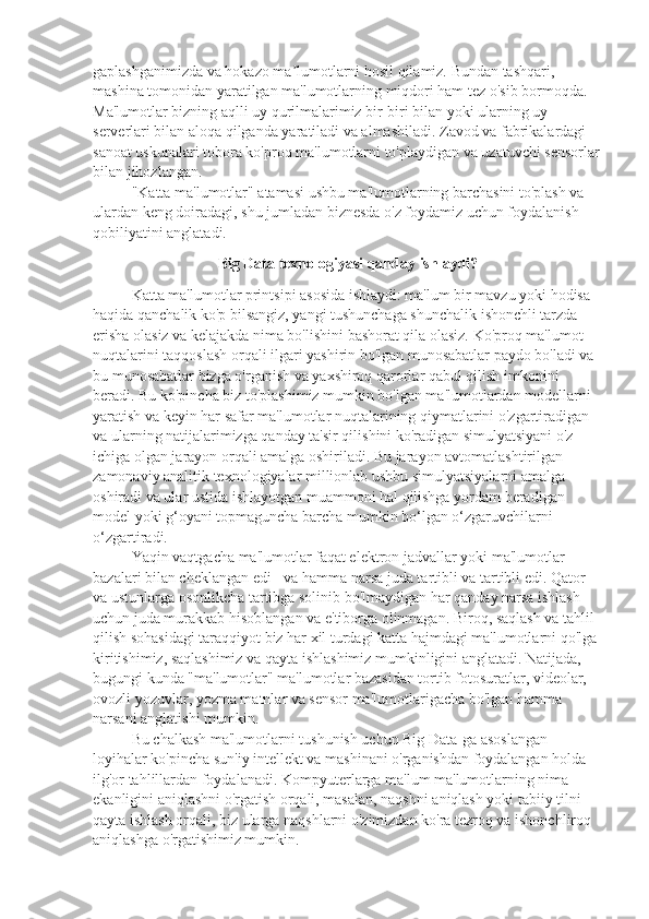 gaplashganimizda va hokazo ma lumotlarni hosil qilamiz. Bundan tashqari, ʼ
mashina tomonidan yaratilgan ma'lumotlarning miqdori ham tez o'sib bormoqda. 
Ma'lumotlar bizning aqlli uy qurilmalarimiz bir-biri bilan yoki ularning uy 
serverlari bilan aloqa qilganda yaratiladi va almashiladi. Zavod va fabrikalardagi 
sanoat uskunalari tobora ko'proq ma'lumotlarni to'playdigan va uzatuvchi sensorlar
bilan jihozlangan.
"Katta ma'lumotlar" atamasi ushbu ma'lumotlarning barchasini to'plash va 
ulardan keng doiradagi, shu jumladan biznesda o'z foydamiz uchun foydalanish 
qobiliyatini anglatadi.
Big Data texnologiyasi qanday ishlaydi?
Katta ma'lumotlar printsipi asosida ishlaydi: ma'lum bir mavzu yoki hodisa 
haqida qanchalik ko'p bilsangiz, yangi tushunchaga shunchalik ishonchli tarzda 
erisha olasiz va kelajakda nima bo'lishini bashorat qila olasiz. Ko'proq ma'lumot 
nuqtalarini taqqoslash orqali ilgari yashirin bo'lgan munosabatlar paydo bo'ladi va 
bu munosabatlar bizga o'rganish va yaxshiroq qarorlar qabul qilish imkonini 
beradi. Bu ko'pincha biz to'plashimiz mumkin bo'lgan ma'lumotlardan modellarni 
yaratish va keyin har safar ma'lumotlar nuqtalarining qiymatlarini o'zgartiradigan 
va ularning natijalarimizga qanday ta'sir qilishini ko'radigan simulyatsiyani o'z 
ichiga olgan jarayon orqali amalga oshiriladi. Bu jarayon avtomatlashtirilgan – 
zamonaviy analitik texnologiyalar millionlab ushbu simulyatsiyalarni amalga 
oshiradi va ular ustida ishlayotgan muammoni hal qilishga yordam beradigan 
model yoki g‘oyani topmaguncha barcha mumkin bo‘lgan o‘zgaruvchilarni 
o‘zgartiradi.
Yaqin vaqtgacha ma'lumotlar faqat elektron jadvallar yoki ma'lumotlar 
bazalari bilan cheklangan edi - va hamma narsa juda tartibli va tartibli edi. Qator 
va ustunlarga osonlikcha tartibga solinib bo'lmaydigan har qanday narsa ishlash 
uchun juda murakkab hisoblangan va e'tiborga olinmagan. Biroq, saqlash va tahlil 
qilish sohasidagi taraqqiyot biz har xil turdagi katta hajmdagi ma'lumotlarni qo'lga 
kiritishimiz, saqlashimiz va qayta ishlashimiz mumkinligini anglatadi. Natijada, 
bugungi kunda "ma'lumotlar" ma'lumotlar bazasidan tortib fotosuratlar, videolar, 
ovozli yozuvlar, yozma matnlar va sensor ma'lumotlarigacha bo'lgan hamma 
narsani anglatishi mumkin.
Bu chalkash ma'lumotlarni tushunish uchun Big Data-ga asoslangan 
loyihalar ko'pincha sun'iy intellekt va mashinani o'rganishdan foydalangan holda 
ilg'or tahlillardan foydalanadi. Kompyuterlarga ma'lum ma'lumotlarning nima 
ekanligini aniqlashni o'rgatish orqali, masalan, naqshni aniqlash yoki tabiiy tilni 
qayta ishlash orqali, biz ularga naqshlarni o'zimizdan ko'ra tezroq va ishonchliroq 
aniqlashga o'rgatishimiz mumkin. 