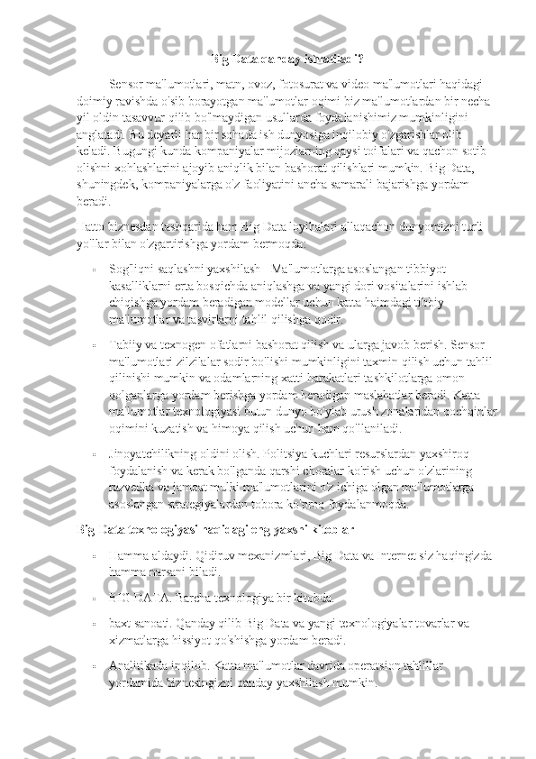 Big Data qanday ishlatiladi?
Sensor ma'lumotlari, matn, ovoz, fotosurat va video ma'lumotlari haqidagi 
doimiy ravishda o'sib borayotgan ma'lumotlar oqimi biz ma'lumotlardan bir necha 
yil oldin tasavvur qilib bo'lmaydigan usullarda foydalanishimiz mumkinligini 
anglatadi. Bu deyarli har bir sohada ish dunyosiga inqilobiy o'zgarishlar olib 
keladi. Bugungi kunda kompaniyalar mijozlarning qaysi toifalari va qachon sotib 
olishni xohlashlarini ajoyib aniqlik bilan bashorat qilishlari mumkin. Big Data, 
shuningdek, kompaniyalarga o'z faoliyatini ancha samarali bajarishga yordam 
beradi.
Hatto biznesdan tashqarida ham Big Data loyihalari allaqachon dunyomizni turli 
yo'llar bilan o'zgartirishga yordam bermoqda:
 Sog'liqni saqlashni yaxshilash - Ma'lumotlarga asoslangan tibbiyot 
kasalliklarni erta bosqichda aniqlashga va yangi dori vositalarini ishlab 
chiqishga yordam beradigan modellar uchun katta hajmdagi tibbiy 
ma'lumotlar va tasvirlarni tahlil qilishga qodir.
 Tabiiy va texnogen ofatlarni bashorat qilish va ularga javob berish. Sensor 
ma'lumotlari zilzilalar sodir bo'lishi mumkinligini taxmin qilish uchun tahlil 
qilinishi mumkin va odamlarning xatti-harakatlari tashkilotlarga omon 
qolganlarga yordam berishga yordam beradigan maslahatlar beradi. Katta 
ma'lumotlar texnologiyasi butun dunyo bo'ylab urush zonalaridan qochqinlar
oqimini kuzatish va himoya qilish uchun ham qo'llaniladi.
 Jinoyatchilikning oldini olish. Politsiya kuchlari resurslardan yaxshiroq 
foydalanish va kerak bo'lganda qarshi choralar ko'rish uchun o'zlarining 
razvedka va jamoat mulki ma'lumotlarini o'z ichiga olgan ma'lumotlarga 
asoslangan strategiyalardan tobora ko'proq foydalanmoqda.
Big-Data texnologiyasi haqidagi eng yaxshi kitoblar
 Hamma aldaydi. Qidiruv mexanizmlari, Big Data va Internet siz haqingizda 
hamma narsani biladi.
 BIG DATA. Barcha texnologiya bir kitobda.
 baxt sanoati. Qanday qilib Big Data va yangi texnologiyalar tovarlar va 
xizmatlarga hissiyot qo'shishga yordam beradi.
 Analitikada inqilob. Katta ma'lumotlar davrida operatsion tahlillar 
yordamida biznesingizni qanday yaxshilash mumkin. 