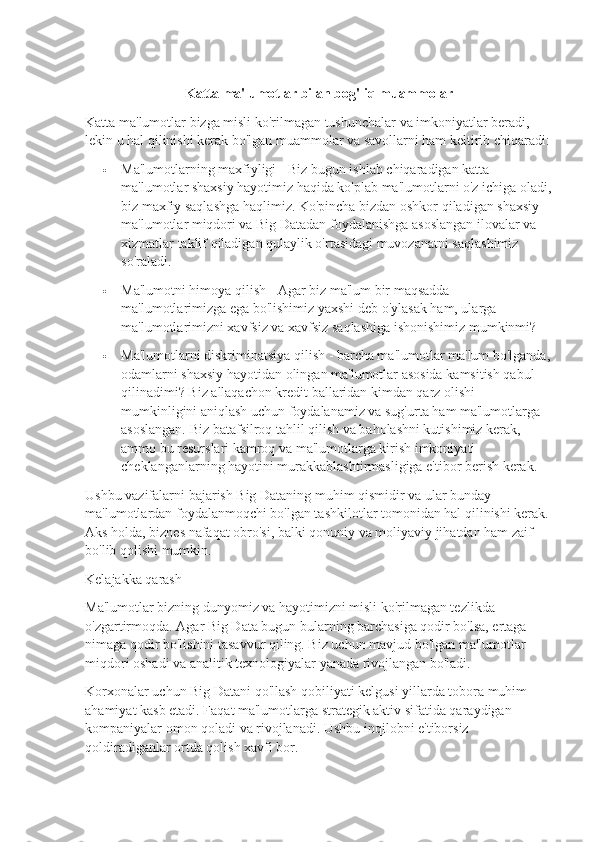 Katta ma'lumotlar bilan bog'liq muammolar
Katta ma'lumotlar bizga misli ko'rilmagan tushunchalar va imkoniyatlar beradi, 
lekin u hal qilinishi kerak bo'lgan muammolar va savollarni ham keltirib chiqaradi:
 Ma'lumotlarning maxfiyligi - Biz bugun ishlab chiqaradigan katta 
ma'lumotlar shaxsiy hayotimiz haqida ko'plab ma'lumotlarni o'z ichiga oladi,
biz maxfiy saqlashga haqlimiz. Ko'pincha bizdan oshkor qiladigan shaxsiy 
ma'lumotlar miqdori va Big Datadan foydalanishga asoslangan ilovalar va 
xizmatlar taklif qiladigan qulaylik o'rtasidagi muvozanatni saqlashimiz 
so'raladi.
 Ma'lumotni himoya qilish - Agar biz ma'lum bir maqsadda 
ma'lumotlarimizga ega bo'lishimiz yaxshi deb o'ylasak ham, ularga 
ma'lumotlarimizni xavfsiz va xavfsiz saqlashiga ishonishimiz mumkinmi?
 Ma'lumotlarni diskriminatsiya qilish - barcha ma'lumotlar ma'lum bo'lganda,
odamlarni shaxsiy hayotidan olingan ma'lumotlar asosida kamsitish qabul 
qilinadimi? Biz allaqachon kredit ballaridan kimdan qarz olishi 
mumkinligini aniqlash uchun foydalanamiz va sug'urta ham ma'lumotlarga 
asoslangan. Biz batafsilroq tahlil qilish va baholashni kutishimiz kerak, 
ammo bu resurslari kamroq va ma'lumotlarga kirish imkoniyati 
cheklanganlarning hayotini murakkablashtirmasligiga e'tibor berish kerak.
Ushbu vazifalarni bajarish Big Dataning muhim qismidir va ular bunday 
ma'lumotlardan foydalanmoqchi bo'lgan tashkilotlar tomonidan hal qilinishi kerak. 
Aks holda, biznes nafaqat obro'si, balki qonuniy va moliyaviy jihatdan ham zaif 
bo'lib qolishi mumkin.
Kelajakka qarash
Ma'lumotlar bizning dunyomiz va hayotimizni misli ko'rilmagan tezlikda 
o'zgartirmoqda.  Agar Big Data bugun bularning barchasiga qodir bo'lsa, ertaga 
nimaga qodir bo'lishini tasavvur qiling. Biz uchun mavjud bo'lgan ma'lumotlar 
miqdori oshadi va analitik texnologiyalar yanada rivojlangan bo'ladi.
Korxonalar uchun Big Datani qo'llash qobiliyati kelgusi yillarda tobora muhim 
ahamiyat kasb etadi. Faqat ma'lumotlarga strategik aktiv sifatida qaraydigan 
kompaniyalar omon qoladi va rivojlanadi.  Ushbu inqilobni e'tiborsiz 
qoldiradiganlar ortda qolish xavfi bor. 