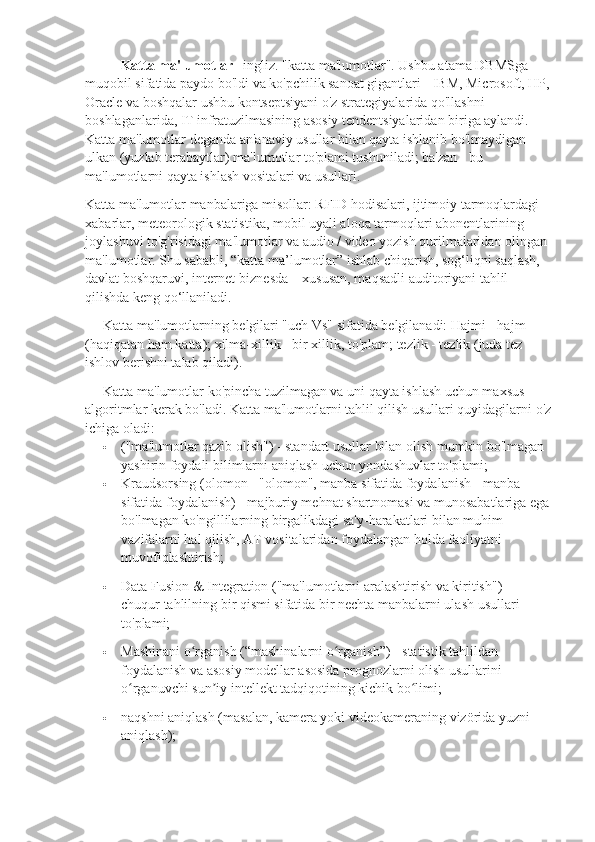 Katta ma'lumotlar – ingliz. "katta ma'lumotlar". Ushbu atama DBMSga 
muqobil sifatida paydo bo'ldi va ko'pchilik sanoat gigantlari - IBM, Microsoft, HP,
Oracle va boshqalar ushbu kontseptsiyani o'z strategiyalarida qo'llashni 
boshlaganlarida, IT infratuzilmasining asosiy tendentsiyalaridan biriga aylandi. 
Katta ma'lumotlar deganda an'anaviy usullar bilan qayta ishlanib bo'lmaydigan 
ulkan (yuzlab terabaytlar) ma'lumotlar to'plami tushuniladi; ba'zan - bu 
ma'lumotlarni qayta ishlash vositalari va usullari.
Katta ma'lumotlar manbalariga misollar: RFID hodisalari, ijtimoiy tarmoqlardagi 
xabarlar, meteorologik statistika, mobil uyali aloqa tarmoqlari abonentlarining 
joylashuvi to'g'risidagi ma'lumotlar va audio / video yozish qurilmalaridan olingan 
ma'lumotlar. Shu sababli, “katta ma’lumotlar” ishlab chiqarish, sog‘liqni saqlash, 
davlat boshqaruvi, internet-biznesda – xususan, maqsadli auditoriyani tahlil 
qilishda keng qo‘llaniladi.
Katta ma'lumotlarning belgilari "uch Vs" sifatida belgilanadi: Hajmi - hajm 
(haqiqatan ham katta); xilma-xillik - bir xillik, to'plam; tezlik - tezlik (juda tez 
ishlov berishni talab qiladi).
Katta ma'lumotlar ko'pincha tuzilmagan va uni qayta ishlash uchun maxsus 
algoritmlar kerak bo'ladi. Katta ma'lumotlarni tahlil qilish usullari quyidagilarni o'z
ichiga oladi:
 ("ma'lumotlar qazib olish") - standart usullar bilan olish mumkin bo'lmagan 
yashirin foydali bilimlarni aniqlash uchun yondashuvlar to'plami;
 Kraudsorsing (olomon - "olomon", manba sifatida foydalanish - manba 
sifatida foydalanish) - majburiy mehnat shartnomasi va munosabatlariga ega
bo'lmagan ko'ngillilarning birgalikdagi sa'y-harakatlari bilan muhim 
vazifalarni hal qilish, AT vositalaridan foydalangan holda faoliyatni 
muvofiqlashtirish;
 Data Fusion & Integration ("ma'lumotlarni aralashtirish va kiritish") - 
chuqur tahlilning bir qismi sifatida bir nechta manbalarni ulash usullari 
to'plami;
 Mashinani o rganish (“mashinalarni o rganish”) - statistik tahlildan ʻ ʻ
foydalanish va asosiy modellar asosida prognozlarni olish usullarini 
o rganuvchi sun iy intellekt tadqiqotining kichik bo limi;	
ʻ ʼ ʻ
 naqshni aniqlash (masalan, kamera yoki videokameraning vizörida yuzni 
aniqlash); 