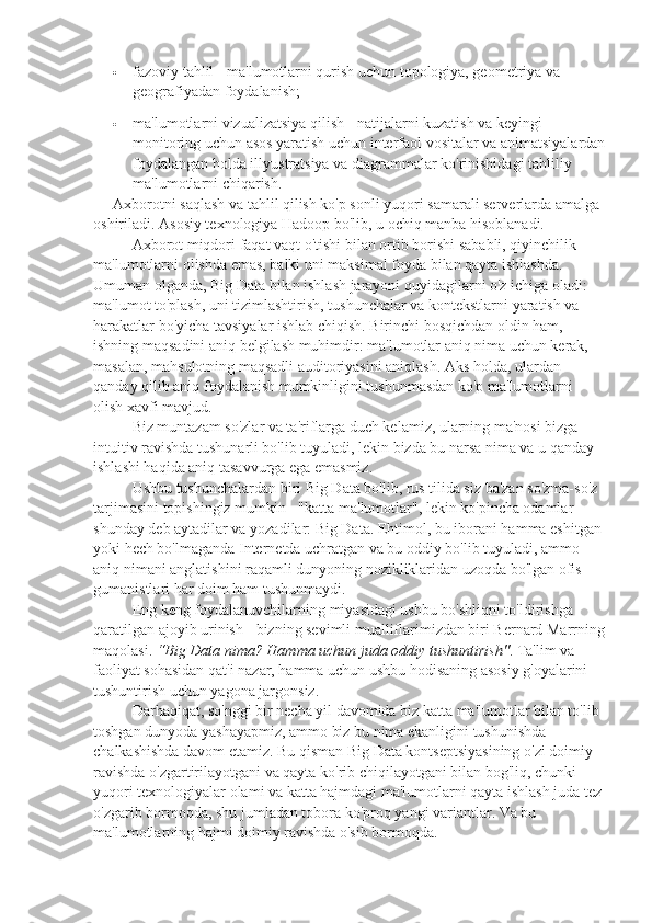  fazoviy tahlil - ma'lumotlarni qurish uchun topologiya, geometriya va 
geografiyadan foydalanish;
 ma'lumotlarni vizualizatsiya qilish - natijalarni kuzatish va keyingi 
monitoring uchun asos yaratish uchun interfaol vositalar va animatsiyalardan
foydalangan holda illyustratsiya va diagrammalar ko'rinishidagi tahliliy 
ma'lumotlarni chiqarish.
Axborotni saqlash va tahlil qilish ko'p sonli yuqori samarali serverlarda amalga 
oshiriladi.  Asosiy texnologiya Hadoop bo'lib, u ochiq manba hisoblanadi.
Axborot   miqdori   faqat   vaqt   o ' tishi   bilan   ortib   borishi   sababli ,  qiyinchilik  
ma ' lumotlarni   olishda   emas ,  balki   uni   maksimal   foyda   bilan   qayta   ishlashda . 
Umuman olganda, Big Data bilan ishlash jarayoni quyidagilarni o'z ichiga oladi: 
ma'lumot to'plash, uni tizimlashtirish, tushunchalar va kontekstlarni yaratish va 
harakatlar bo'yicha tavsiyalar ishlab chiqish.  Birinchi bosqichdan oldin ham, 
ishning maqsadini aniq belgilash muhimdir: ma'lumotlar aniq nima uchun kerak, 
masalan, mahsulotning maqsadli auditoriyasini aniqlash. Aks holda, ulardan 
qanday qilib aniq foydalanish mumkinligini tushunmasdan ko'p ma'lumotlarni 
olish xavfi mavjud.
Biz muntazam so'zlar va ta'riflarga duch kelamiz, ularning ma'nosi bizga 
intuitiv ravishda tushunarli bo'lib tuyuladi, lekin bizda bu narsa nima va u qanday 
ishlashi haqida aniq tasavvurga ega emasmiz.
Ushbu tushunchalardan biri Big Data bo'lib, rus tilida siz ba'zan so'zma-so'z 
tarjimasini topishingiz mumkin - "katta ma'lumotlar", lekin ko'pincha odamlar 
shunday deb aytadilar va yozadilar: Big Data. Ehtimol, bu iborani hamma eshitgan 
yoki hech bo'lmaganda Internetda uchratgan va bu oddiy bo'lib tuyuladi, ammo 
aniq nimani anglatishini raqamli dunyoning nozikliklaridan uzoqda bo'lgan ofis 
gumanistlari har doim ham tushunmaydi.
Eng keng foydalanuvchilarning miyasidagi ushbu bo'shliqni to'ldirishga 
qaratilgan ajoyib urinish - bizning sevimli mualliflarimizdan biri Bernard Marrning
maqolasi.   “Big Data nima? Hamma uchun juda oddiy tushuntirish" . Ta'lim va 
faoliyat sohasidan qat'i nazar, hamma uchun ushbu hodisaning asosiy g'oyalarini 
tushuntirish uchun yagona jargonsiz.
Darhaqiqat, so'nggi bir necha yil davomida biz katta ma'lumotlar bilan to'lib-
toshgan dunyoda yashayapmiz, ammo biz bu nima ekanligini tushunishda 
chalkashishda davom etamiz. Bu qisman Big Data kontseptsiyasining o'zi doimiy 
ravishda o'zgartirilayotgani va qayta ko'rib chiqilayotgani bilan bog'liq, chunki 
yuqori texnologiyalar olami va katta hajmdagi ma'lumotlarni qayta ishlash juda tez
o'zgarib bormoqda, shu jumladan tobora ko'proq yangi variantlar. Va bu 
ma'lumotlarning hajmi doimiy ravishda o'sib bormoqda. 