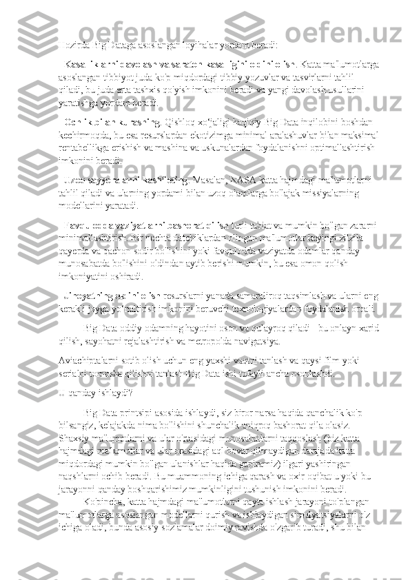 Hozirda Big Dataga asoslangan loyihalar yordam beradi:
-   Kasalliklarni davolash va saraton kasalligini oldini olish . Katta ma'lumotlarga
asoslangan tibbiyot juda ko'p miqdordagi tibbiy yozuvlar va tasvirlarni tahlil 
qiladi, bu juda erta tashxis qo'yish imkonini beradi va yangi davolash usullarini 
yaratishga yordam beradi.
-   Ochlik bilan kurashing . Qishloq xo‘jaligi haqiqiy Big Data inqilobini boshdan 
kechirmoqda, bu esa resurslardan ekotizimga minimal aralashuvlar bilan maksimal
rentabellikga erishish va mashina va uskunalardan foydalanishni optimallashtirish 
imkonini beradi.
-   Uzoq sayyoralarni kashf eting . Masalan, NASA katta hajmdagi ma'lumotlarni 
tahlil qiladi va ularning yordami bilan uzoq olamlarga bo'lajak missiyalarning 
modellarini yaratadi.
-   Favqulodda vaziyatlarni bashorat qilish   turli tabiat va mumkin bo'lgan zararni 
minimallashtirish. Bir nechta datchiklardan olingan ma'lumotlar keyingi zilzila 
qayerda va qachon sodir bo'lishini yoki favqulodda vaziyatda odamlar qanday 
munosabatda bo'lishini oldindan aytib berishi mumkin, bu esa omon qolish 
imkoniyatini oshiradi.
-   Jinoyatning oldini olish   resurslarni yanada samaraliroq taqsimlash va ularni eng 
kerakli joyga yo‘naltirish imkonini beruvchi texnologiyalardan foydalanish orqali.
Big Data oddiy odamning hayotini oson va qulayroq qiladi - bu onlayn xarid
qilish, sayohatni rejalashtirish va metropolda navigatsiya.
Aviachiptalarni sotib olish uchun eng yaxshi vaqtni tanlash va qaysi film yoki 
serialni tomosha qilishni tanlash Big Data ishi tufayli ancha osonlashdi.
U qanday ishlaydi?
Big   Data   printsipi   asosida   ishlaydi ,  siz   biror   narsa   haqida   qanchalik   ko ' p  
bilsangiz ,  kelajakda   nima   bo ' lishini   shunchalik   aniqroq   bashorat   qila   olasiz . 
Shaxsiy ma'lumotlarni va ular o'rtasidagi munosabatlarni taqqoslash (biz katta 
hajmdagi ma'lumotlar va ular orasidagi aql bovar qilmaydigan darajada katta 
miqdordagi mumkin bo'lgan ulanishlar haqida gapiramiz) ilgari yashiringan 
naqshlarni ochib beradi. Bu muammoning ichiga qarash va oxir-oqibat u yoki bu 
jarayonni qanday boshqarishimiz mumkinligini tushunish imkonini beradi.
Ko ' pincha ,  katta   hajmdagi   ma ' lumotlarni   qayta   ishlash   jarayoni   to ' plangan  
ma ' lumotlarga   asoslangan   modellarni   qurish   va   ishlaydigan   simulyatsiyalarni   o ' z  
ichiga   oladi ,  bunda   asosiy   sozlamalar   doimiy   ravishda   o ' zgarib   turadi ,  shu   bilan   