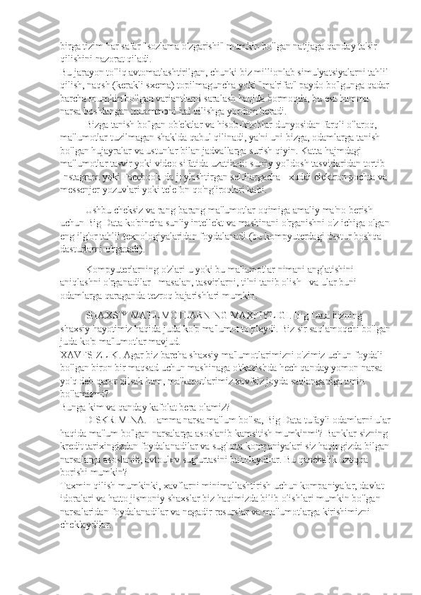 birga   tizim   har   safar  " sozlama   o ' zgarishi "  mumkin   bo ' lgan   natijaga   qanday   ta ' sir  
qilishini   nazorat   qiladi .
Bu jarayon to'liq avtomatlashtirilgan, chunki biz millionlab simulyatsiyalarni tahlil 
qilish, naqsh (kerakli sxema) topilmaguncha yoki "ma'rifat" paydo bo'lgunga qadar
barcha mumkin bo'lgan variantlarni saralash haqida bormoqda, bu esa hamma 
narsa boshlangan muammoni hal qilishga yordam beradi.
Bizga   tanish   bo ' lgan   ob ' ektlar   va   hisob - kitoblar   dunyosidan   farqli   o ' laroq , 
ma ' lumotlar   tuzilmagan   shaklda   qabul   qilinadi ,  ya ' ni   uni   bizga ,  odamlarga   tanish  
bo ' lgan   hujayralar   va   ustunlar   bilan   jadvallarga   surish   qiyin . Katta hajmdagi 
ma'lumotlar tasvir yoki video sifatida uzatiladi: sun'iy yo'ldosh tasvirlaridan tortib 
Instagram yoki Facebook-da joylashtirgan selfilargacha - xuddi elektron pochta va 
messenjer yozuvlari yoki telefon qo'ng'iroqlari kabi.
Ushbu   cheksiz   va   rang - barang   ma ' lumotlar   oqimiga   amaliy   ma ' no   berish  
uchun   Big   Data   ko ' pincha   sun ' iy   intellekt   va   mashinani   o ' rganishni   o ' z   ichiga   olgan
eng   ilg ' or   tahlil   texnologiyalaridan   foydalanadi  ( bu   kompyuterdagi   dastur   boshqa  
dasturlarni   o ' rgatadi ).
Kompyuterlarning   o ' zlari   u   yoki   bu   ma ' lumotlar   nimani   anglatishini  
aniqlashni   o ' rganadilar  -  masalan ,  tasvirlarni ,  tilni   tanib   olish  -  va   ular   buni  
odamlarga   qaraganda   tezroq   bajarishlari   mumkin .
SHAXSIY MA'LUMOTLARNING MAXFIYLIGI. Big Data bizning 
shaxsiy hayotimiz haqida juda ko'p ma'lumot to'playdi. Biz sir saqlamoqchi bo'lgan
juda ko'p ma'lumotlar mavjud.
XAVFSIZLIK. Agar biz barcha shaxsiy ma'lumotlarimizni o'zimiz uchun foydali 
bo'lgan biron bir maqsad uchun mashinaga o'tkazishda hech qanday yomon narsa 
yo'q deb qaror qilsak ham, ma'lumotlarimiz xavfsiz joyda saqlanganiga amin 
bo'lamizmi?
Bunga kim va qanday kafolat bera olamiz?
DISKRIMINA. Hamma narsa ma'lum bo'lsa, Big Data tufayli odamlarni ular
haqida ma'lum bo'lgan narsalarga asoslanib kamsitish mumkinmi? Banklar sizning 
kredit tarixingizdan foydalanadilar va sug'urta kompaniyalari siz haqingizda bilgan
narsalarga asoslanib, avtoulov sug'urtasini baholaydilar. Bu qanchalik uzoqqa 
borishi mumkin?
Taxmin qilish mumkinki, xavflarni minimallashtirish uchun kompaniyalar, davlat 
idoralari va hatto jismoniy shaxslar biz haqimizda bilib olishlari mumkin bo'lgan 
narsalaridan foydalanadilar va negadir resurslar va ma'lumotlarga kirishimizni 
cheklaydilar. 