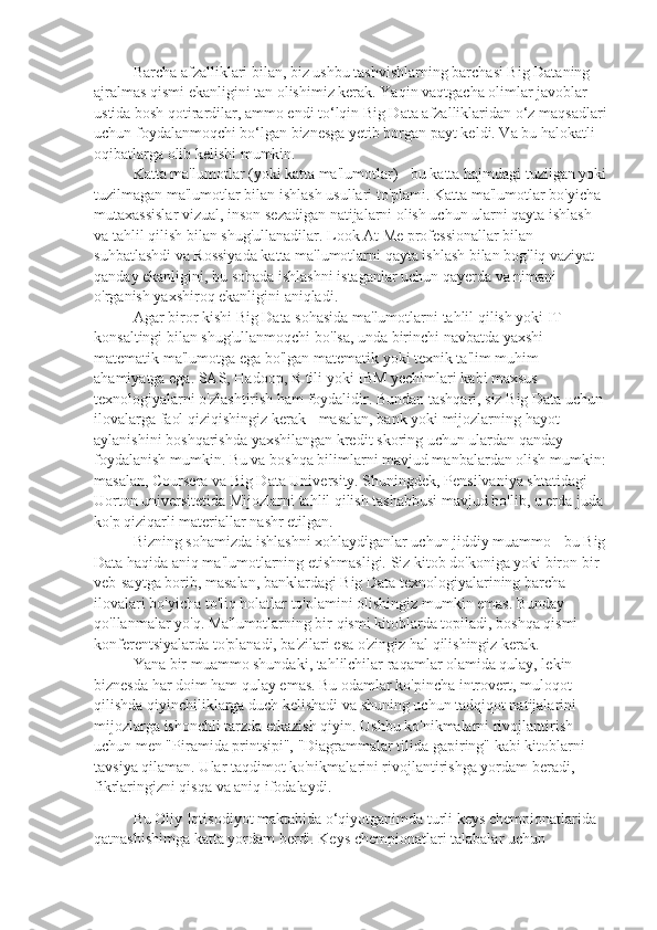 Barcha afzalliklari bilan, biz ushbu tashvishlarning barchasi Big Dataning 
ajralmas qismi ekanligini tan olishimiz kerak. Yaqin vaqtgacha olimlar javoblar 
ustida bosh qotirardilar, ammo endi to‘lqin Big Data afzalliklaridan o‘z maqsadlari
uchun foydalanmoqchi bo‘lgan biznesga yetib borgan payt keldi. Va bu halokatli 
oqibatlarga olib kelishi mumkin.
Katta ma'lumotlar (yoki katta ma'lumotlar) - bu katta hajmdagi tuzilgan yoki
tuzilmagan ma'lumotlar bilan ishlash usullari to'plami. Katta ma'lumotlar bo'yicha 
mutaxassislar vizual, inson sezadigan natijalarni olish uchun ularni qayta ishlash 
va tahlil qilish bilan shug'ullanadilar. Look At Me professionallar bilan 
suhbatlashdi va Rossiyada katta ma'lumotlarni qayta ishlash bilan bog'liq vaziyat 
qanday ekanligini, bu sohada ishlashni istaganlar uchun qayerda va nimani 
o'rganish yaxshiroq ekanligini aniqladi.
Agar   biror   kishi   Big   Data   sohasida   ma ' lumotlarni   tahlil   qilish   yoki   IT  
konsaltingi   bilan   shug ' ullanmoqchi   bo ' lsa ,  unda   birinchi   navbatda   yaxshi  
matematik   ma ' lumotga   ega   bo ' lgan   matematik   yoki   texnik   ta ' lim   muhim  
ahamiyatga   ega .  SAS ,  Hadoop ,  R   tili   yoki   IBM   yechimlari   kabi   maxsus  
texnologiyalarni   o ' zlashtirish   ham   foydalidir .  Bundan   tashqari ,  siz   Big   Data   uchun  
ilovalarga   faol   qiziqishingiz   kerak  -  masalan ,  bank   yoki   mijozlarning   hayot  
aylanishini   boshqarishda   yaxshilangan   kredit   skoring   uchun   ulardan   qanday  
foydalanish   mumkin .  Bu va boshqa bilimlarni mavjud manbalardan olish mumkin: 
masalan, Coursera va Big Data University. Shuningdek, Pensilvaniya shtatidagi 
Uorton universitetida Mijozlarni tahlil qilish tashabbusi mavjud bo'lib, u erda juda 
ko'p qiziqarli materiallar nashr etilgan.
Bizning sohamizda ishlashni xohlaydiganlar uchun jiddiy muammo - bu Big 
Data haqida aniq ma'lumotlarning etishmasligi. Siz kitob do'koniga yoki biron bir 
veb-saytga borib, masalan, banklardagi Big Data texnologiyalarining barcha 
ilovalari bo'yicha to'liq holatlar to'plamini olishingiz mumkin emas. Bunday 
qo'llanmalar yo'q. Ma'lumotlarning bir qismi kitoblarda topiladi, boshqa qismi 
konferentsiyalarda to'planadi, ba'zilari esa o'zingiz hal qilishingiz kerak.
Yana bir muammo shundaki, tahlilchilar raqamlar olamida qulay, lekin 
biznesda har doim ham qulay emas. Bu odamlar ko'pincha introvert, muloqot 
qilishda qiyinchiliklarga duch kelishadi va shuning uchun tadqiqot natijalarini 
mijozlarga ishonchli tarzda etkazish qiyin. Ushbu ko'nikmalarni rivojlantirish 
uchun men "Piramida printsipi", "Diagrammalar tilida gapiring" kabi kitoblarni 
tavsiya qilaman. Ular taqdimot ko'nikmalarini rivojlantirishga yordam beradi, 
fikrlaringizni qisqa va aniq ifodalaydi.
Bu Oliy Iqtisodiyot maktabida o‘qiyotganimda turli keys chempionatlarida 
qatnashishimga katta yordam berdi. Keys chempionatlari talabalar uchun  