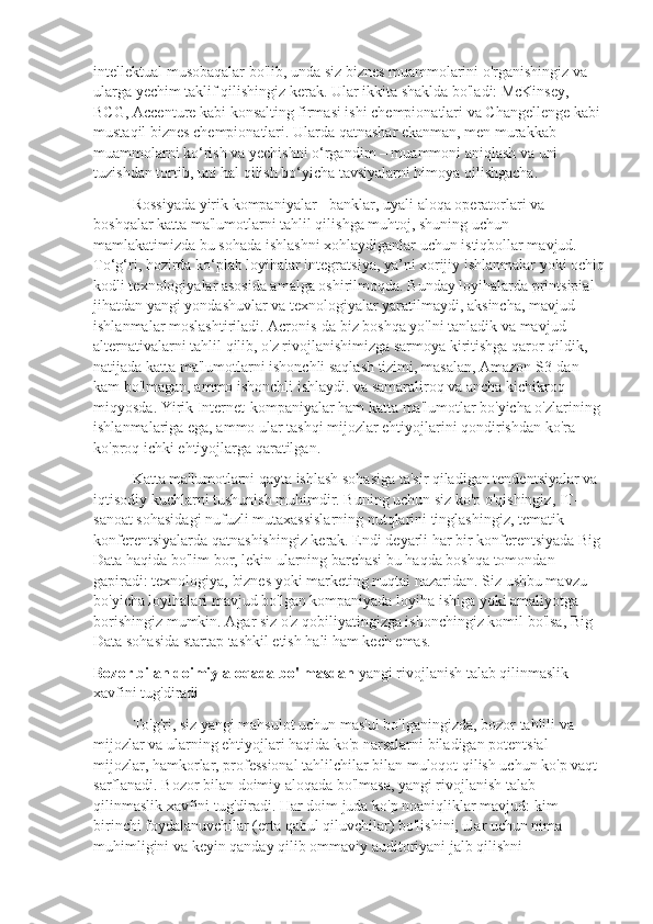 intellektual musobaqalar bo'lib, unda siz biznes muammolarini o'rganishingiz va 
ularga yechim taklif qilishingiz kerak. Ular ikkita shaklda bo'ladi: McKinsey, 
BCG, Accenture kabi konsalting firmasi ishi chempionatlari va Changellenge kabi 
mustaqil biznes chempionatlari. Ularda qatnashar ekanman, men murakkab 
muammolarni ko‘rish va yechishni o‘rgandim – muammoni aniqlash va uni 
tuzishdan tortib, uni hal qilish bo‘yicha tavsiyalarni himoya qilishgacha.
Rossiyada yirik kompaniyalar - banklar, uyali aloqa operatorlari va 
boshqalar katta ma'lumotlarni tahlil qilishga muhtoj, shuning uchun 
mamlakatimizda bu sohada ishlashni xohlaydiganlar uchun istiqbollar mavjud. 
To‘g‘ri, hozirda ko‘plab loyihalar integratsiya, ya’ni xorijiy ishlanmalar yoki ochiq
kodli texnologiyalar asosida amalga oshirilmoqda. Bunday loyihalarda printsipial 
jihatdan yangi yondashuvlar va texnologiyalar yaratilmaydi, aksincha, mavjud 
ishlanmalar moslashtiriladi. Acronis-da biz boshqa yo'lni tanladik va mavjud 
alternativalarni tahlil qilib, o'z rivojlanishimizga sarmoya kiritishga qaror qildik, 
natijada katta ma'lumotlarni ishonchli saqlash tizimi, masalan, Amazon S3-dan 
kam bo'lmagan, ammo ishonchli ishlaydi. va samaraliroq va ancha kichikroq 
miqyosda. Yirik Internet-kompaniyalar ham katta ma'lumotlar bo'yicha o'zlarining 
ishlanmalariga ega, ammo ular tashqi mijozlar ehtiyojlarini qondirishdan ko'ra 
ko'proq ichki ehtiyojlarga qaratilgan.
Katta ma'lumotlarni qayta ishlash sohasiga ta'sir qiladigan tendentsiyalar va 
iqtisodiy kuchlarni tushunish muhimdir. Buning uchun siz ko'p o'qishingiz, IT-
sanoat sohasidagi nufuzli mutaxassislarning nutqlarini tinglashingiz, tematik 
konferentsiyalarda qatnashishingiz kerak. Endi deyarli har bir konferentsiyada Big 
Data haqida bo'lim bor, lekin ularning barchasi bu haqda boshqa tomondan 
gapiradi: texnologiya, biznes yoki marketing nuqtai nazaridan. Siz ushbu mavzu 
bo'yicha loyihalari mavjud bo'lgan kompaniyada loyiha ishiga yoki amaliyotga 
borishingiz mumkin. Agar siz o'z qobiliyatingizga ishonchingiz komil bo'lsa, Big 
Data sohasida startap tashkil etish hali ham kech emas.
Bozor bilan doimiy aloqada bo'lmasdan   yangi rivojlanish talab qilinmaslik 
xavfini tug'diradi
To'g'ri, siz yangi mahsulot uchun mas'ul bo'lganingizda, bozor tahlili va 
mijozlar va ularning ehtiyojlari haqida ko'p narsalarni biladigan potentsial 
mijozlar, hamkorlar, professional tahlilchilar bilan muloqot qilish uchun ko'p vaqt 
sarflanadi. Bozor bilan doimiy aloqada bo'lmasa, yangi rivojlanish talab 
qilinmaslik xavfini tug'diradi. Har doim juda ko'p noaniqliklar mavjud: kim 
birinchi foydalanuvchilar (erta qabul qiluvchilar) bo'lishini, ular uchun nima 
muhimligini va keyin qanday qilib ommaviy auditoriyani jalb qilishni  