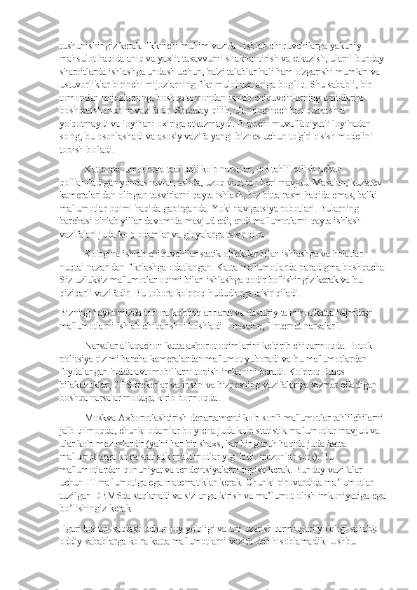 tushunishingiz kerak. Ikkinchi muhim vazifa - ishlab chiquvchilarga yakuniy 
mahsulot haqida aniq va yaxlit tasavvurni shakllantirish va etkazish, ularni bunday 
sharoitlarda ishlashga undash uchun, ba'zi talablar hali ham o'zgarishi mumkin va 
ustuvorliklar birinchi mijozlarning fikr-mulohazalariga bog'liq. Shu sababli, bir 
tomondan mijozlarning, boshqa tomondan ishlab chiquvchilarning umidlarini 
boshqarish muhim vazifadir. Shunday qilib, ularning hech biri qiziqishni 
yo'qotmaydi va loyihani oxiriga etkazmaydi. Birinchi muvaffaqiyatli loyihadan 
so'ng, bu osonlashadi va asosiy vazifa yangi biznes uchun to'g'ri o'sish modelini 
topish bo'ladi.
Katta ma'lumotlarga taalluqli ko'p narsalar, uni tahlil qilish uchun 
qo'llaniladigan yondashuvlar, aslida, uzoq vaqtdan beri mavjud. Masalan, kuzatuv 
kameralaridan olingan tasvirlarni qayta ishlash, biz bitta rasm haqida emas, balki 
ma'lumotlar oqimi haqida gapirganda. Yoki navigatsiya robotlari. Bularning 
barchasi o'nlab yillar davomida mavjud edi, endi ma'lumotlarni qayta ishlash 
vazifalari juda ko'p odamlar va g'oyalarga ta'sir qildi.
Ko'pgina ishlab chiquvchilar statik ob'ektlar bilan ishlashga va holatlar 
nuqtai nazaridan fikrlashga odatlangan. Katta ma'lumotlarda paradigma boshqacha.
Siz uzluksiz ma'lumotlar oqimi bilan ishlashga qodir bo'lishingiz kerak va bu 
qiziqarli vazifadir. Bu tobora ko'proq hududlarga ta'sir qiladi.
Bizning hayotimizda tobora ko'proq apparat va dasturiy ta'minot katta hajmdagi 
ma'lumotlarni ishlab chiqarishni boshladi - masalan, "Internet narsalar".
Narsalar allaqachon katta axborot oqimlarini keltirib chiqarmoqda. Potok 
politsiya tizimi barcha kameralardan ma'lumot yuboradi va bu ma'lumotlardan 
foydalangan holda avtomobillarni topish imkonini beradi. Ko'proq fitnes 
bilakuzuklar, GPS-trekerlar va inson va biznesning vazifalariga xizmat qiladigan 
boshqa narsalar modaga kirib bormoqda.
Moskva Axborotlashtirish departamenti ko'p sonli ma'lumotlar tahlilchilarni 
jalb qilmoqda, chunki odamlar bo'yicha juda ko'p statistik ma'lumotlar mavjud va 
ular ko'p mezonlardir (ya'ni har bir shaxs, har bir guruh haqida juda katta 
ma'lumotlarga ko'ra statistik ma'lumotlar yig'iladi. mezonlar soni). Bu 
ma'lumotlardan qonuniyat va tendentsiyalarni topish kerak. Bunday vazifalar 
uchun IT ma'lumotiga ega matematiklar kerak. Chunki pirovardida ma’lumotlar 
tuzilgan DBMSda saqlanadi va siz unga kirish va ma’lumot olish imkoniyatiga ega
bo’lishingiz kerak.
Ilgari biz uni saqlash uchun joy yo'qligi va uni uzatish tarmoqlari yo'qligi sababli 
oddiy sabablarga ko'ra katta ma'lumotlarni vazifa deb hisoblamadik. Ushbu  