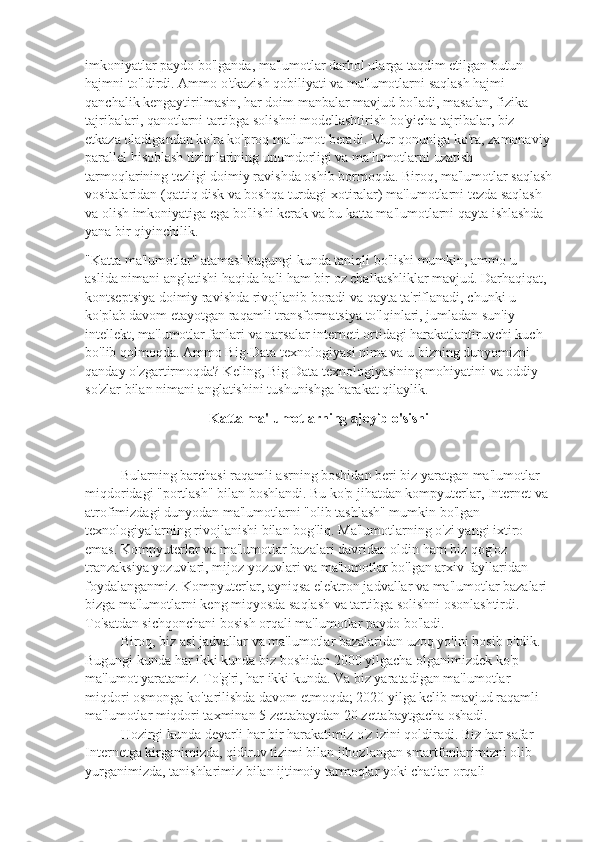 imkoniyatlar paydo bo'lganda, ma'lumotlar darhol ularga taqdim etilgan butun 
hajmni to'ldirdi. Ammo o'tkazish qobiliyati va ma'lumotlarni saqlash hajmi 
qanchalik kengaytirilmasin, har doim manbalar mavjud bo'ladi, masalan, fizika 
tajribalari, qanotlarni tartibga solishni modellashtirish bo'yicha tajribalar, biz 
etkaza oladigandan ko'ra ko'proq ma'lumot beradi. Mur qonuniga ko'ra, zamonaviy
parallel hisoblash tizimlarining unumdorligi va ma'lumotlarni uzatish 
tarmoqlarining tezligi doimiy ravishda oshib bormoqda. Biroq, ma'lumotlar saqlash
vositalaridan (qattiq disk va boshqa turdagi xotiralar) ma'lumotlarni tezda saqlash 
va olish imkoniyatiga ega bo'lishi kerak va bu katta ma'lumotlarni qayta ishlashda 
yana bir qiyinchilik.
"Katta ma'lumotlar" atamasi bugungi kunda taniqli bo'lishi mumkin, ammo u 
aslida nimani anglatishi haqida hali ham bir oz chalkashliklar mavjud. Darhaqiqat, 
kontseptsiya doimiy ravishda rivojlanib boradi va qayta ta'riflanadi, chunki u 
ko'plab davom etayotgan raqamli transformatsiya to'lqinlari, jumladan sun'iy 
intellekt, ma'lumotlar fanlari va narsalar interneti ortidagi harakatlantiruvchi kuch 
bo'lib qolmoqda. Ammo Big-Data texnologiyasi nima va u bizning dunyomizni 
qanday o'zgartirmoqda? Keling, Big Data texnologiyasining mohiyatini va oddiy 
so'zlar bilan nimani anglatishini tushunishga harakat qilaylik.
Katta ma'lumotlarning ajoyib o'sishi
Bularning barchasi raqamli asrning boshidan beri biz yaratgan ma'lumotlar 
miqdoridagi "portlash" bilan boshlandi. Bu ko'p jihatdan kompyuterlar, Internet va 
atrofimizdagi dunyodan ma'lumotlarni "olib tashlash" mumkin bo'lgan 
texnologiyalarning rivojlanishi bilan bog'liq. Ma'lumotlarning o'zi yangi ixtiro 
emas. Kompyuterlar va ma'lumotlar bazalari davridan oldin ham biz qog'oz 
tranzaksiya yozuvlari, mijoz yozuvlari va ma'lumotlar bo'lgan arxiv fayllaridan 
foydalanganmiz. Kompyuterlar, ayniqsa elektron jadvallar va ma'lumotlar bazalari 
bizga ma'lumotlarni keng miqyosda saqlash va tartibga solishni osonlashtirdi. 
To'satdan sichqonchani bosish orqali ma'lumotlar paydo bo'ladi.
Biroq, biz asl jadvallar va ma'lumotlar bazalaridan uzoq yo'lni bosib o'tdik. 
Bugungi kunda har ikki kunda biz boshidan 2000 yilgacha olganimizdek ko'p 
ma'lumot yaratamiz. To'g'ri, har ikki kunda. Va biz yaratadigan ma'lumotlar 
miqdori osmonga ko'tarilishda davom etmoqda; 2020 yilga kelib mavjud raqamli 
ma'lumotlar miqdori taxminan 5 zettabaytdan 20 zettabaytgacha oshadi.
Hozirgi kunda deyarli har bir harakatimiz o'z izini qoldiradi. Biz har safar 
Internetga kirganimizda, qidiruv tizimi bilan jihozlangan smartfonlarimizni olib 
yurganimizda, tanishlarimiz bilan ijtimoiy tarmoqlar yoki chatlar orqali  