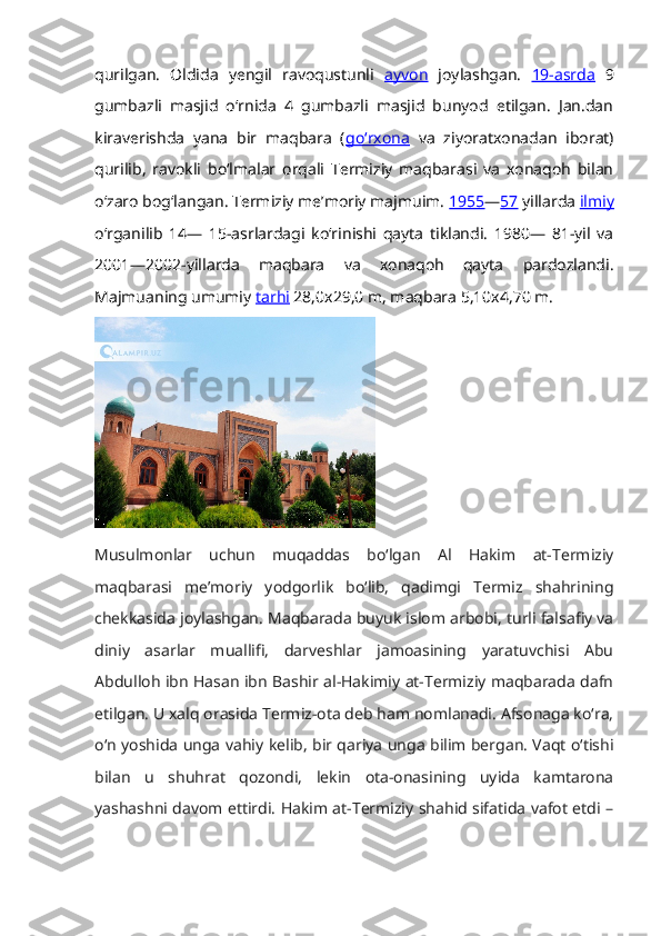 qurilgan.   Oldida   yengil   ravoqustunli   ayvon   joylashgan.   19-asrda   9
gumbazli   masjid   oʻrnida   4   gumbazli   masjid   bunyod   etilgan.   Jan.dan
kiraverishda   yana   bir   maqbara   ( goʻrxona   va   ziyoratxonadan   iborat)
qurilib,   ravokli   boʻlmalar   orqali   Termiziy   maqbarasi   va   xonaqoh   bilan
oʻzaro bogʻlangan. Termiziy meʼmoriy majmuim.  1955 — 57  yillarda  ilmiy
oʻrganilib   14—   15-asrlardagi   koʻrinishi   qayta   tiklandi.   1980—   81-yil   va
2001—2002-yillarda   maqbara   va   xonaqoh   qayta   pardozlandi.
Majmuaning umumiy  tarhi  28,0x29,0 m, maqbara 5,10x4,70 m. 
Musulmonlar   uchun   muqaddas   bo‘lgan   Al   Hakim   at-Termiziy
maqbarasi   meʼmoriy   yodgorlik   bo‘lib,   qadimgi   Termiz   shahrining
chekkasida joylashgan. Maqbarada buyuk islom arbobi, turli falsafiy va
diniy   asarlar   muallifi,   darveshlar   jamoasining   yaratuvchisi   Abu
Abdulloh ibn Hasan ibn Bashir al-Hakimiy at-Termiziy maqbarada dafn
etilgan. U xalq orasida Termiz-ota deb ham nomlanadi. Afsonaga ko‘ra,
o‘n yoshida unga vahiy kelib, bir qariya unga bilim bergan. Vaqt o‘tishi
bilan   u   shuhrat   qozondi,   lekin   ota-onasining   uyida   kamtarona
yashashni davom ettirdi. Hakim at-Termiziy shahid sifatida vafot etdi – 