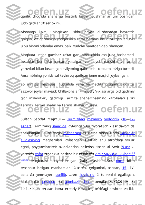 qarilik   chog‘ida   shaharga   bostirib   kirgan   dushmanlar   uni   boshidan
judo qildilar (IX asr oxiri).
Afsonaga   ko‘ra,   Chingizxon   ushbu   noyob   durdonadan   hayratda
qolgan, o‘z qo‘shiniga yodgorlikka zarar bermaslikni buyurgan, chunki
u bu binoni odamlar emas, balki xudolar yaratgan deb ishongan.
Maqbara   ustida   gumbaz   ko‘tarilgan,   bino   ichida   esa   juda   hashamatli
bezaklar   bor.   Marmardan   yasalgan   va   noyob   naqshlar   va   arab
yozuvlari bilan bezatilgan avliyoning qabr toshli diqqatni o‘ziga tortadi.
Ansamblning yonida sal keyinroq qurilgan jome masjidi joylashgan.
at-Termiziy   majmuasi   hududida   yana   bir   nechta   qiziqarli   diqqatga
sazovor joylar mavjud: Chillaxonalar – milodiy V-X asrlarga oid qadimiy
g‘or   inshootlari,   qadimgi   Tarmita   shaharchasining   xarobalari   (Eski
Termiz), Termiz shahri va Termiz shahar muzeyi.
Sult on   Saodat   majmui   —   Termizdagi   meʼmoriy   yodgorlik   ( 10 — 17-
asrlar ). Termizning   sharqida   joylashgan bu ziyoratgoh 7 asr davomida
shakllangan.   20   ga   yaqin   maqbarani   oʻz   ichiga   olgan.   Unda   Sayyidlar
sulolasining   maqbaralari   joylashgan.   Dastlab   shu   atrofdagi   yerlar
egasi,   paygʻambarimiz   avlodlaridan   boʻlmish   Hasan   al   Amir   ( 9-asr   2-
yarmida   vafot   etgan) va boshqa bir manbada   Amir Sayyid Ali Akbar    [1]
    [2]
   
[3] [4] [5]
  maqbarasi   bunyod   etilgan.   Xalq   orasida   S.Sm.   nomi   bilan
mashhur   boʻlgan   maqbaralar   10-asrda,   qolganlari,   asosan,   15 —17-
asrlarda   yonmayon   qurilib ,   uzun   hovlining   2   tomonini   egallagan.
Makbaralar   peshtoq   va   gumbazli   chorsi   xonalar   (9×9,05   m   va
10,15×10,25   m)   dan   iboraTermiziy   Hovlining   toʻridagi   peshtoq   va   ikki 