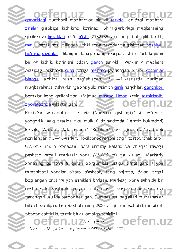 qanotidagi   gumbazli   maqbaralar   bir   xil   tarxda ,   jan.dagi   maqbara
zinalar   gʻisobiga   kichikroq   koʻrinadi.   Shim.gʻarbidagi   maqbaraning
qurilma va   bezaklari   oddiy   gʻisht   (27×27×5 sm) dan juftjuft qilib terilib,
mavjli   bezak   hosil   qilingan.   Ichki   xona   devorlariga   gʻishtdan   hoshiyali
boʻrtma   ravoqlar   ishlangan. Jan.gʻarbdagi maqbara  shim.gʻarbdagidan
bir   oz   kichik,   koʻrinishi   oddiy,   ganch   suvokli.   Mazkur   2   maqbara
orasidagi   peshtokli   supa   toʻriga   mehrob   joylashgan.   Sirkor   koshinlar
binoga   alohida   husn   bagʻishlagan.   15   —17-asrlarda   qurilgan
maqbaralarda oʻsha davrga xos yulduzsimon   girih  naqshlar,   ganchkori
bezaklar   keng   qoʻllanilgan.   Majmua   mustaqillikdan   keyin   taʼmirlanib ,
ziyoratgohga  aylantirilgan.
Kok ildor   xonaqohi   -   Termiz   (Namuna   qishlogʻi)dagi   meʼmoriy
yodgorlik.   Xalq   orasida   Aloulmulk   Xudovandzoda   (Termiz   hukmdori)
koʻshki,   "Azizon",   "Azlar   eshon",   "Kokildor"   (kokil   qirqish   udumi)   deb
nomlangan (13—16-asrlar). Kokildor xonaqohi toʻgʻri toʻrtburchak tarxli
(27,5x17   m),   5   xonadan   iboraTermiziy   Baland   va   chuqur   ravoqli
peshtoq   orqali   markaziy   xona   (7,5x7,5   m)   ga   kiriladi.   Markaziy
xonaning   gumbazi   8   qirrali   poygumbaz   ustiga   oʻrnatilgan,   2   yon
tomonidagi   xonalar   oʻzaro   oʻxshash,   teng   hajmda,   dalon   orqali
bogʻlangan   orqa   va   yon   eshiklari   boʻlgan.   Markaziy   xona   sahnida   bir
necha   qabr   saqlanib   qolgan.   Ichkaridagi   ravoq   va   namoyonlarga
ganchqori usulida pardoz berilgan. Gumbaz osti bagʻallari muqarnaslar
bilan bezatilgan. Termiz shahrining 2500-yilligi munosabati bilan atrofi
obodonlashtirilib, taʼmir ishlari amalga oshirildi.
Adabiyotlar:
1. Axmedov M.Q «O'rta Osiyo me'morchilik tarixi» T. 1995.  