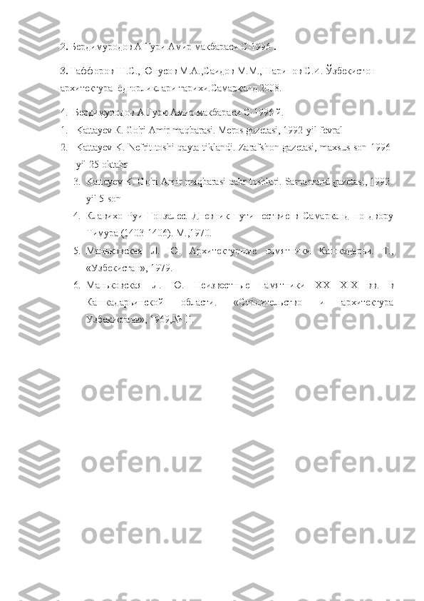 2.   Бердимуродов А Гури Амир макбараси  C -1996  .
3 .   Ғаффоров Ш.С., Юнусов М.А.,Саидов М.М.,Шарипов С.И. Ўзбекистон 
архитектура  ёдгорликлари тарихи.Самарқанд.2008.
4.   Бердимуродов А Гури Амир макбараси C-1996   й.  
1. Kattayev  К . Go'ri Amir maqbarasi. Meros gazetasi, 1992-yil fevral
2. Kattayev K. Nefrit toshi qayta tiklandi. Zarafshon gazetasi, maxsus son 1996-
yil 25-oktabr
3. Katteyev K. Go'ri Amir maqbarasi qabr toshlari. Samarqand gazetasi, 1992-
yil 5-son
4. Клавихо   Руи   Гонзалес.   Дневник   путишествие   в   Самарканд   по   двору
Тимура (1403-1406). М.,1970.
5. Маньковская   Л.   Ю.   Архитектурные   памятники   Кашкадарьи.   Т.,
«Узбекистан», 1979.
6. Маньковская   Л.   Ю.   Неизвестные   памятники   Х X —Х I Х   вв.   в
Кашкадарьинской   области.   «Строительство   и   архитектура
Узбекистана», 1969,№ П. 