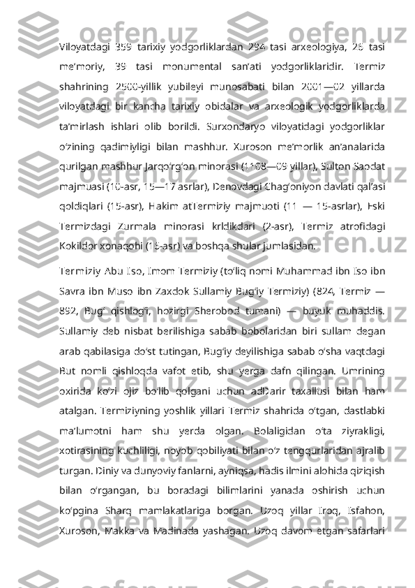 Viloyatdagi   359   tarixiy   yodgorliklardan   294   tasi   arxeologiya,   26   tasi
meʼmoriy,   39   tasi   monumental   sanʼati   yodgorliklaridir.   Termiz
shahrining   2500-yillik   yubileyi   munosabati   bilan   2001—02   yillarda
viloyatdagi   bir   kancha   tarixiy   obidalar   va   arxeologik   yodgorliklarda
taʼmirlash   ishlari   olib   borildi.   Surxondaryo   viloyatidagi   yodgorliklar
oʻzining   qadimiyligi   bilan   mashhur.   Xuroson   meʼmorlik   anʼanalarida
qurilgan mashhur Jarqoʻrgʻon minorasi (1108—09 yillar), Sulton Saodat
majmuasi (10-asr, 15—17 asrlar), Denovdagi Chagʻoniyon davlati qalʼasi
qoldiqlari   (15-asr),   Hakim   atTermiziy   majmuoti   (11   —   15-asrlar),   Eski
Termizdagi   Zurmala   minorasi   krldikdari   (2-asr),   Termiz   atrofidagi
Kokildor xonaqohi (16-asr) va boshqa shular jumlasidan.
Termiziy  A bu  Iso , Imom Termiziy (toʻliq nomi Muhammad ibn Iso ibn
Savra   ibn   Muso   ibn   Zaxdok   Sullamiy   Bugʻiy   Termiziy)   (824,   Termiz   —
892,   Bugʻ   qishlogʻi,   hozirgi   Sherobod   tumani)   —   buyuk   muhaddis.
Sullamiy   deb   nisbat   berilishiga   sabab   bobolaridan   biri   sullam   degan
arab qabilasiga doʻst tutingan, Bugʻiy deyilishiga sabab oʻsha vaqtdagi
But   nomli   qishloqda   vafot   etib,   shu   yerga   dafn   qilingan.   Umrining
oxirida   koʻzi   ojiz   boʻlib   qolgani   uchun   adDarir   taxallusi   bilan   ham
atalgan.   Termiziyning   yoshlik   yillari   Termiz   shahrida   oʻtgan,   dastlabki
maʼlumotni   ham   shu   yerda   olgan.   Bolaligidan   oʻta   ziyrakligi,
xotirasining  kuchliligi,   noyob  qobiliyati   bilan   oʻz   tengqurlaridan   ajralib
turgan. Diniy va dunyoviy fanlarni, ayniqsa, hadis ilmini alohida qiziqish
bilan   oʻrgangan,   bu   boradagi   bilimlarini   yanada   oshirish   uchun
koʻpgina   Sharq   mamlakatlariga   borgan.   Uzoq   yillar   Iroq,   Isfahon,
Xuroson,   Makka   va   Madinada   yashagan.   Uzoq   davom   etgan   safarlari 