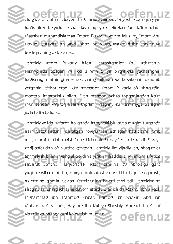 chogʻida qiroat ilmi, bayon, fikd, tarix, ayniqsa, oʻzi yoshlikdan qiziqqan
hadis   ilmi   boʻyicha   oʻsha   davrning   yirik   olimlarndan   taʼlim   oladi.
Mashhur   muhaddislardan   Imom   Buxoriy,   Imom   Muslim,   Imom   Abu
Dovud,   Qutayba   ibn   Sayd,   Ishoq   ibn   Muso,   Maxmud   ibn   Gʻaylon   va
boshqa uning ustozlari edi. 
Termiziy   Imom   Buxoriy   bilan   uchrashganida   (bu   uchrashuv
Nishopurda   boʻlgan   va   ikki   alloma   5   yil   birgalikda   yashashgan)
hadisning   matninigina   emas,   uning   hikmati   va   falsafasini   tushunib
yetganini   eʼtirof   etadi.   Oʻz   navbatida   Imom   Buxoriy   oʻz   shogirdini
maqtab,   kamtarinlik   bilan:   "Sen   mendan   bahra   topganingdan   koʻra
men   sendan   koʻproq   bahra   topdim",   degan.   Bu   Termiziyga   berilgan
juda katta baho edi. 
Termiziy yoʻlda, safarda boʻlganda ham, yoki bir joyda muqim turganda
ham   ustozlaridan,   uchratgan   roviylardan   eshitgan   hadislarni   yozib
olar,   ularni   tartibli   ravishda   alohidaalohida   qayd   qilib   borardi.   868   yil
xorij   safaridan   oʻz   yurtiga   qaytgan   Termiziy   ilmiyijodiy   ish,   shogirdlar
tayyorlash  bilan  mashgʻul boʻldi  va  yirik  muhaddis olim,  imom  sifatida
shuhrat   qozondi.   Taqvodorlik,   islom   dini   va   oʻz   obroʻsiga   gard
yuqtirmaslikka   intilish,   dunyo   molmatosi   va   boylikka   beparvo   qarash,
oxiratning   gʻamini   yeyish   Termiziyning   hayoti   tarzi   edi.   Termiziyning
shogirdlari uning ishlarini davom ettirdi. Ular ichida Makhul ibn alFadl,
Muhammad   ibn   Mahmud   Anbar,   Hamod   ibn   Shokir,   Abd   ibn
Muhammad   Nasafiy,   Haysam   ibn   Kulayb   Shoshiy,   Ahmad   ibn   Yusuf
Nasafiy va boshqalarni koʻrsatish mumkin.  