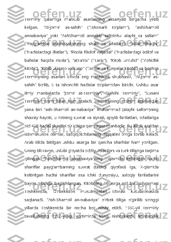 Termiziy   qalamiga   mansub   asarlarning   aksariyati   bizgacha   yetib
kelgan.   "Al-jomeʼ   as-sahih"   ("Ishonarli   toʻplam"),   "ashShamoil
annabaviya"   yoki   "AshShamoil   annabiy   sallolohu   alayhi   va   sallam"
("Paygʻambar   alayhissalomning   shakl   va   sifatlari"),   "alIlal   filhadis"
("Hadislardagi  illatlar"),   "Risola   filxilof valjadal"  ("Hadislardagi  ixtilof va
bahslar   haqida   risola"),   "atTaʼrix"   ("Tarix"),   "Kitob   uzzuhd"   ("Zohidlik
kitobi"), "Kitob ulasmo valkuno" ("Ismlar va kunyalar kitobi") va boshqa
Termiziyning   asarlari   ichvda   eng   mashhuri,   shubhasiz,   "Al-jomeʼ   as-
sahih"   boʻlib,   6   ta   ishonchli   hadislar   toʻplamidan   biridir.   Ushbu   asar
ilmiy   manbalarda   "Jomeʼ   at-Termiziy",   "Sahihi   Termiziy",   "Sunani
Termiziy"   nomi   bilan   ham   ataladi.   Termiziyning   muhim   asarlaridan
yana   biri   "ash-Shamoil   an-nabaviya"   Muhammad   (alayhi   sallom)ning
shaxsiy   hayoti,   u   zotning   suvrat   va   siyrati,   ajoyib   fazilatlari,   odatlariga
oid 408 hadisi sharifni oʻz ichiga qamragan manbadir. Bu kitob azaldan
islomshunos   olimlar,   tadqiqotchilarning   diqqatini   oʻziga   tortib   keladi.
Arab   tilida   bitilgan   ushbu   asarga   bir   qancha   sharhlar   ham   yozilgan.
Uning tili ravon, uslubi gʻoyatda oddiy. Asar fors va turk tillariga tarjima
qilingan.   "Ash-Shamoil   annabaviya"ning   1-qismida   keltirilgan   hadisi
shariflar   paygʻambarning   suvrat   (tashqi   qiyofasi)   iga,   2-qismida
keltirilgan   hadisi   shariflar   esa   ichki   dunyosiyu,   axloqiy   fazilatlarini
bayon   qilishga   bagʻishlangan.   Kitobning   16-asrga   oid   bir   qoʻlyozmasi
Toshkentda,   Oʻzbekiston   musulmonlari   idorasi   kutubxonasida
saqlanadi.   "Ash-Shamoil   an-nabaviya"   oʻzbek   tiliga   oʻgirilib   soʻnggi
yillarda   Toshkentda   bir   necha   bor   nashr   etildi.   1990-yil   Termiziy
tavalludining   1200-yilligi   yurtimizda   keng   nishonlandi.   Mustaqillik 