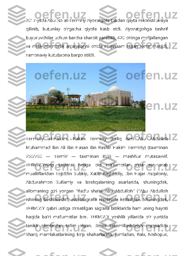 2017-yilda Abu Iso at-Termiziy ziyoratgohi tubdan qayta rekonstruksiya
qilinib,   butunlay   o‘zgacha   qiyofa   kasb   etdi.   Ziyoratgohga   tashrif
buyuruvchilar uchun barcha sharoit yaratilib, 420 o‘ringa mo‘ljallangan
va   milliy   me’morlik   an’analarini   o‘zida   mujassam   etgan   Jome’   masjidi,
zamonaviy kutubxona barpo etildi.
Termiziy   al-Hak im ,   Hakim   Termiziy   (toʻliq   ismi   Abu   Abdulloh
Muhammad   ibn   Ali   ibn   Hasan   ibn   Bashir   Hakim   Termiziy)   (taxminan
750/760   —   Termiz   —   taxminan   869)   —   mashhur   mutasavvif.
TERMIZIYning   tarjimai   holiga   oid   maʼlumotlar   oʻrta   asr   arab
mualliflaridan   Tojiddin   Subkiy,   Xatib   Bagʻdodiy,   Ibn   Hajar   Asqaloniy,
Abdurahmon   Sullamiy   va   boshqalarning   asarlarida,   shuningdek,
allomaning   oʻzi   yozgan   "Badʼu   shaʼni   Abu   Abdulloh"   ("Abu   Abdulloh
ishining   boshlanishi")   avtobiografik   risolasida   keltirilgan.   Shuningdek,
TERMIZIY qabri ustiga oʻrnatilgan sagʻana bitiklarida ham uning hayoti
haqida   baʼzi   maʼlumotlar   bor.   TERMIZIY   yoshlik   yillarida   oʻz   yurtida
tanikli   olimlardan   taʼlim   olgan.   Ilmini   takomillashtirish   maqsadida
Sharq   mamlakatlarining   koʻp   shaharlarida,   jumladan,   Balx,   Nishopur, 