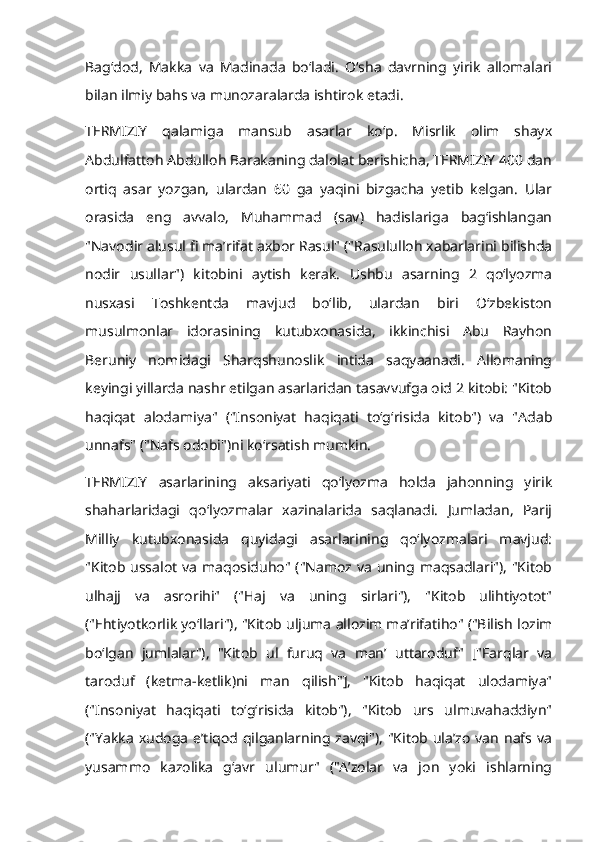 Bagʻdod,   Makka   va   Madinada   boʻladi.   Oʻsha   davrning   yirik   allomalari
bilan ilmiy bahs va munozaralarda ishtirok etadi. 
TERMIZIY   qalamiga   mansub   asarlar   koʻp.   Misrlik   olim   shayx
Abdulfattoh Abdulloh Barakaning dalolat berishicha, TERMIZIY 400 dan
ortiq   asar   yozgan,   ulardan   60   ga   yaqini   bizgacha   yetib   kelgan.   Ular
orasida   eng   avvalo,   Muhammad   (sav)   hadislariga   bagʻishlangan
"Navodir alusul fi maʼrifat axbor Rasul" ("Rasululloh xabarlarini bilishda
nodir   usullar")   kitobini   aytish   kerak.   Ushbu   asarning   2   qoʻlyozma
nusxasi   Toshkentda   mavjud   boʻlib,   ulardan   biri   Oʻzbekiston
musulmonlar   idorasining   kutubxonasida,   ikkinchisi   Abu   Rayhon
Beruniy   nomidagi   Sharqshunoslik   intida   saqyaanadi.   Allomaning
keyingi yillarda nashr etilgan asarlaridan tasavvufga oid 2 kitobi: "Kitob
haqiqat   alodamiya"   ("Insoniyat   haqiqati   toʻgʻrisida   kitob")   va   "Adab
unnafs" ("Nafs odobi")ni koʻrsatish mumkin. 
TERMIZIY   asarlarining   aksariyati   qoʻlyozma   holda   jahonning   yirik
shaharlaridagi   qoʻlyozmalar   xazinalarida   saqlanadi.   Jumladan,   Parij
Milliy   kutubxonasida   quyidagi   asarlarining   qoʻlyozmalari   mavjud:
"Kitob  ussalot  va  maqosiduho"  ("Namoz va  uning maqsadlari"),  "Kitob
ulhajj   va   asrorihi"   ("Haj   va   uning   sirlari"),   "Kitob   ulihtiyotot"
("Ehtiyotkorlik yoʻllari"), "Kitob uljuma allozim maʼrifatiho" ("Bilish lozim
boʻlgan   jumlalar"),   "Kitob   ul   furuq   va   manʼ   uttaroduf"   ["Farqlar   va
taroduf   (ketma-ketlik)ni   man   qilish"],   "Kitob   haqiqat   ulodamiya"
("Insoniyat   haqiqati   toʻgʻrisida   kitob"),   "Kitob   urs   ulmuvahaddiyn"
("Yakka  xudoga  eʼtiqod  qilganlarning zavqi"),   "Kitob ulaʼzo   van  nafs  va
yusammo   kazolika   gʻavr   ulumur"   ("Aʼzolar   va   jon   yoki   ishlarning 