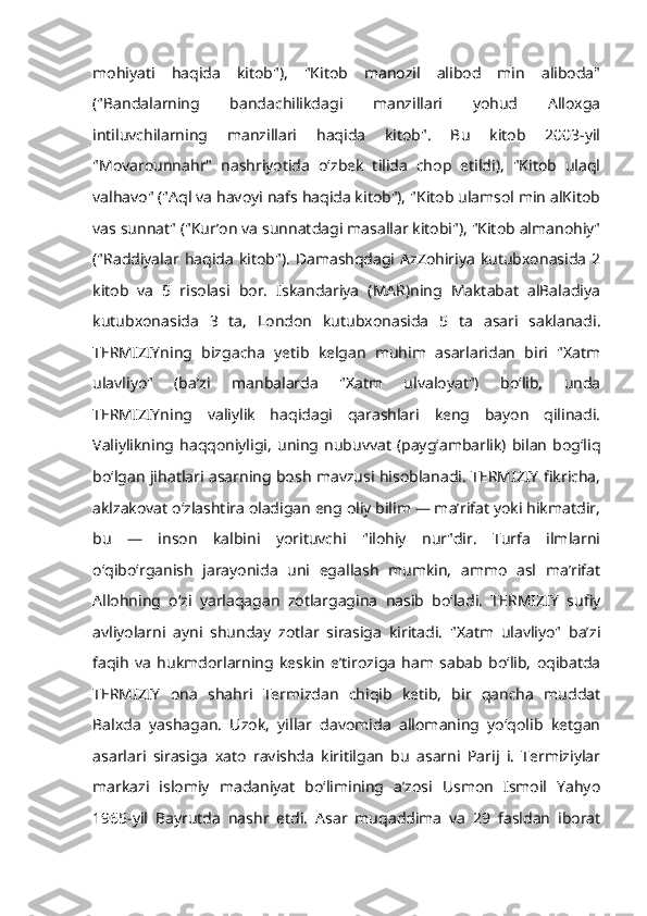 mohiyati   haqida   kitob"),   "Kitob   manozil   alibod   min   aliboda"
("Bandalarning   bandachilikdagi   manzillari   yohud   Alloxga
intiluvchilarning   manzillari   haqida   kitob".   Bu   kitob   2003-yil
"Movarounnahr"   nashriyotida   oʻzbek   tilida   chop   etildi),   "Kitob   ulaql
valhavo" ("Aql va havoyi nafs haqida kitob"), "Kitob ulamsol min alKitob
vas sunnat" ("Kurʼon va sunnatdagi masallar kitobi"), "Kitob almanohiy"
("Raddiyalar haqida   kitob").   Damashqdagi  AzZohiriya   kutubxonasida   2
kitob   va   5   risolasi   bor.   Iskandariya   (MAR)ning   Maktabat   alBaladiya
kutubxonasida   3   ta,   London   kutubxonasida   5   ta   asari   saklanadi.
TERMIZIYning   bizgacha   yetib   kelgan   muhim   asarlaridan   biri   "Xatm
ulavliyo"   (baʼzi   manbalarda   "Xatm   ulvaloyat")   boʻlib,   unda
TERMIZIYning   valiylik   haqidagi   qarashlari   keng   bayon   qilinadi.
Valiylikning  haqqoniyligi,   uning   nubuvvat   (paygʻambarlik)   bilan   bogʻliq
boʻlgan jihatlari asarning bosh mavzusi hisoblanadi. TERMIZIY fikricha,
aklzakovat oʻzlashtira oladigan eng oliy bilim — maʼrifat yoki hikmatdir,
bu   —   inson   kalbini   yorituvchi   "ilohiy   nur"dir.   Turfa   ilmlarni
oʻqiboʻrganish   jarayonida   uni   egallash   mumkin,   ammo   asl   maʼrifat
Allohning   oʻzi   yarlaqagan   zotlargagina   nasib   boʻladi.   TERMIZIY   sufiy
avliyolarni   ayni   shunday   zotlar   sirasiga   kiritadi.   "Xatm   ulavliyo"   baʼzi
faqih   va   hukmdorlarning   keskin   eʼtiroziga   ham   sabab   boʻlib,   oqibatda
TERMIZIY   ona   shahri   Termizdan   chiqib   ketib,   bir   qancha   muddat
Balxda   yashagan.   Uzok,   yillar   davomida   allomaning   yoʻqolib   ketgan
asarlari   sirasiga   xato   ravishda   kiritilgan   bu   asarni   Parij   i.   Termiziylar
markazi   islomiy   madaniyat   boʻlimining   aʼzosi   Usmon   Ismoil   Yahyo
1965-yil   Bayrutda   nashr   etdi.   Asar   muqaddima   va   29   fasldan   iborat 