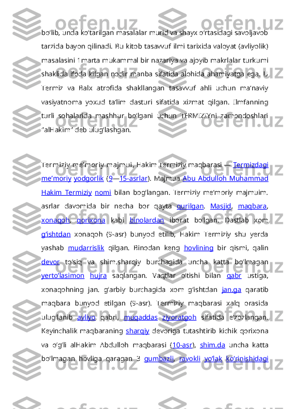 boʻlib, unda koʻtarilgan masalalar murid va shayx oʻrtasidagi savoljavob
tarzida bayon qilinadi. Bu kitob tasavvuf ilmi tarixida valoyat (avliyolik)
masalasini 1marta mukammal bir nazariya va ajoyib makrlalar turkumi
shaklida   ifoda   kilgan   nodir   manba   sifatida   alohida   ahamiyatga   ega.   U
Termiz   va   Balx   atrofida   shakllangan   tasavvuf   ahli   uchun   maʼnaviy
vasiyatnoma   yoxud   taʼlim   dasturi   sifatida   xizmat   qilgan.   Ilmfanning
turli   sohalarida   mashhur   boʻlgani   uchun   TERMIZIYni   zamondoshlari
"alHakim" deb ulugʻlashgan. 
Termiziy  meʼmoriy  majmui , Hakim Termiziy maqbarasi —  Termizdagi
meʼmoriy   yodgorlik   ( 9 — 15-asrlar ).   Majmua   Abu   Abdulloh   Muhammad
Hakim   Termiziy   nomi   bilan   bogʻlangan.   Termiziy   meʼmoriy   majmuim.
asrlar   davomida   bir   necha   bor   qayta   qurilgan .   Masjid ,   maqbara ,
xonaqoh ,   qorixona   kabi   binolardan   iborat   boʻlgan.   Dastlab   xom
gʻishtdan   xonaqoh   (9-asr)   bunyod   etilib,   Hakim   Termiziy   shu   yerda
yashab   mudarrislik   qilgan.   Binodan   keng   hovlining   bir   qismi,   qalin
devor   toʻsiq   va   shim.sharqiy   burchagida   uncha   katta   boʻlmagan
yertoʻlasimon   hujra   saqlangan.   Vaqtlar   oʻtishi   bilan   qabr   ustiga,
xonaqohning   jan.   gʻarbiy   burchagida   xom   gʻishtdan   jan.ga   qaratib
maqbara   bunyod   etilgan   (9-asr).   Termiziy   maqbarasi   xalq   orasida
ulugʻlanib   avliyo   qabri,   muqaddas   ziyoratgoh   sifatida   eʼzozlangan.
Keyinchalik   maqbaraning   sharqiy   devoriga   tutashtirib   kichik   qorixona
va   oʻgʻli   alHakim   Abdulloh   maqbarasi   ( 10-asr ),   shim.da   uncha   katta
boʻlmagan   hovliga   qaragan   3   gumbazli ,   ravokli   yoʻlak   koʻrinishidagi 