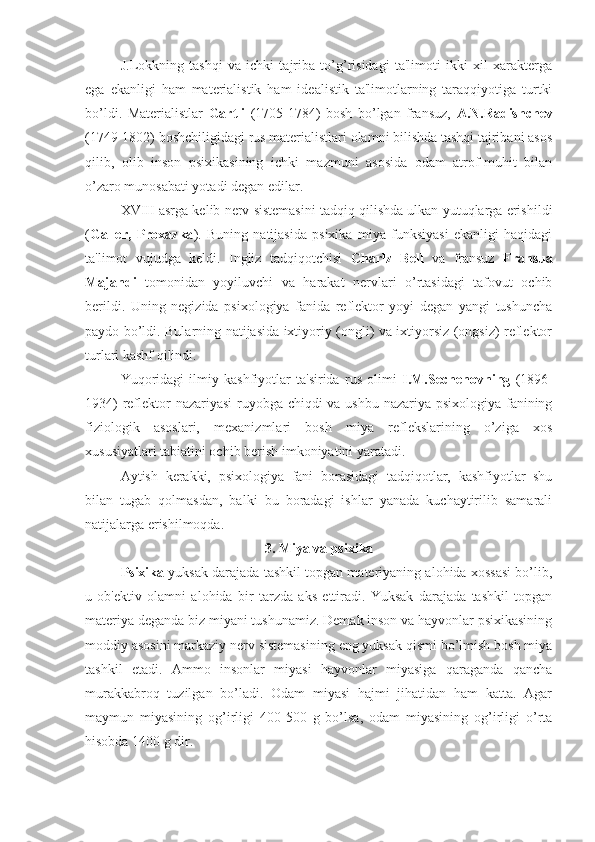 J.Lokkning   tashqi   va   ichki   tajriba   to’g’risidagi   ta'limoti   ikki   xil   xarakterga
ega   ekanligi   ham   materialistik   ham   idealistik   ta'limotlarning   taraqqiyotiga   turtki
bo’ldi.   Materialistlar   Gartli   (1705-1784)   bosh   bo’lgan   fransuz,   A.N.Radishchev
(1749-1802) boshchiligidagi rus materialistlari olamni bilishda tashqi tajribani asos
qilib,   olib   inson   psixikasining   ichki   mazmuni   asosida   odam   atrof-muhit   bilan
o’zaro munosabati yotadi degan edilar.
XVIII asrga kelib nerv sistemasini tadqiq qilishda ulkan yutuqlarga erishildi
( Galler,   Proxazka ).   Buning   natijasida   psixika   miya   funksiyasi   ekanligi   haqidagi
ta'limot   vujudga   keldi.   Ingliz   tadqiqotchisi   Charlz   Bell   va   fransuz   Fransua
Majandi   tomonidan   yoyiluvchi   va   harakat   nervlari   o’rtasidagi   tafovut   ochib
berildi.   Uning   negizida   psixologiya   fanida   reflektor   yoyi   degan   yangi   tushuncha
paydo bo’ldi. Bularning natijasida ixtiyoriy (ongli) va ixtiyorsiz (ongsiz) reflektor
turlari kashf qilindi. 
Yuqoridagi   ilmiy   kashfiyotlar   ta'sirida   rus   olimi   I.M.Sechenovning   (1896-
1934)  reflektor  nazariyasi  ruyobga chiqdi va ushbu nazariya psixologiya fanining
fiziologik   asoslari,   mexanizmlari   bosh   miya   reflekslarining   o’ziga   xos
xususiyatlari tabiatini ochib berish imkoniyatini yaratadi. 
Aytish   kerakki,   psixologiya   fani   borasidagi   tadqiqotlar,   kashfiyotlar   shu
bilan   tugab   qolmasdan,   balki   bu   boradagi   ishlar   yanada   kuchaytirilib   samarali
natijalarga erishilmoqda. 
3. Miya va psixika
Psixika  yuksak darajada tashkil topgan materiyaning alohida xossasi bo’lib,
u   ob'ektiv   olamni   alohida   bir   tarzda   aks   ettiradi.   Yuksak   darajada   tashkil   topgan
materiya deganda biz miyani tushunamiz. Demak inson va hayvonlar psixikasining
moddiy asosini markaziy nerv sistemasining eng yuksak qismi bo’lmish bosh miya
tashkil   etadi.   Ammo   insonlar   miyasi   hayvonlar   miyasiga   qaraganda   qancha
murakkabroq   tuzilgan   bo’ladi.   Odam   miyasi   hajmi   jihatidan   ham   katta.   Agar
maymun   miyasining   og’irligi   400-500   g   bo’lsa,   odam   miyasining   og’irligi   o’rta
hisobda 1400 g dir.  