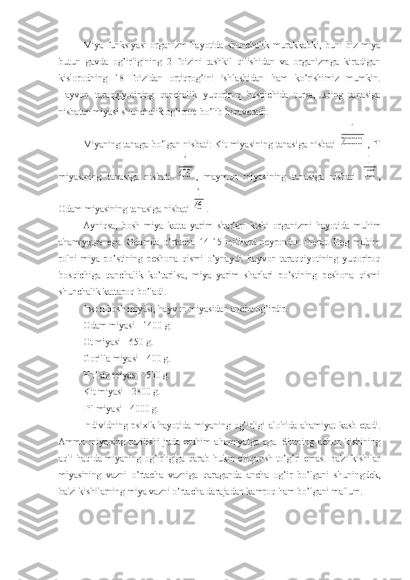 Miya   funksiyasi   organizm   hayotida   shunchalik   murakkabki,   buni   biz   miya
butun   gavda   og’irligining   2   foizini   tashkil   qilishidan   va   organizmga   kiradigan
kislorodning   18   foizidan   ortiqrog’ini   ishlashidan   ham   ko’rishimiz   mumkin.
Hayvon   taraqqiyotining   qanchalik   yuqoriroq   bosqichida   tursa,   uning   tanasiga
nisbatan miyasi shunchalik og’irroq bo’lib boraveradi. 
Miyaning tanaga bo’lgan nisbati: Kit miyasining tanasiga nisbati 1	
20000 , fil
miyasining   tanasiga   nisbati  	
1
400 ,   maymun   miyasining   tanasiga   nisbati  	
1
100 ,
Odam miyasining tanasiga nisbati 	
1
46 . 
Ayniqsa,   bosh   miya   katta   yarim   sharlari   kishi   organizmi   hayotida   muhim
ahamiyatga   ega.   Odamda   o’rtacha   14-15   milliard   neyrondan   iborat.   Eng   muhim
rolni   miya   po’stining   peshona   qismi   o’ynaydi.   hayvon   taraqqiyotining   yuqoriroq
bosqichiga   qanchalik   ko’tarilsa,   miya   yarim   sharlari   po’stining   peshona   qismi
shunchalik kattaroq bo’ladi. 
Inson bosh miyasi, hayvon miyasidan ancha og’irdir. 
Odam miyasi - 1400 g.
Ot miyasi - 650 g.
Gorilla miyasi - 400 g.
Ho’kiz miyasi - 500 g.
Kit miyasi - 2800 g.
Fil miyasi - 4000 g.
Individning psixik hayotida miyaning og’irligi alohida ahamiyat kasb etadi.
Ammo   miyaning   tuzilishi   juda   muhim   ahamiyatga   ega.   Shuning   uchun   kishining
aqli haqida miyaning og’irligiga qarab hukm chiqarish to’g’ri emas. Ba'zi kishilar
miyasining   vazni   o’rtacha   vazniga   qaraganda   ancha   og’ir   bo’lgani   shuningdek,
ba'zi kishilarning miya vazni o’rtacha darajadan kamroq ham bo’lgani ma'lum.  