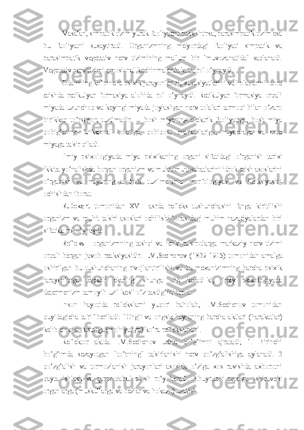 Masalan, simpatik tizim yurak faoliyatini tezlashtirsa, parasimpatik tizim esa
bu   faoliyatni   susaytiradi.   Organizmning   me'yordagi   faoliyati   simpatik   va
parasimpatik   vegetativ   nerv   tizimining   ma'lum   bir   "muvozanatida"   saqlanadi.
Vegetativ nerv tizimi emosional kechinmalarda katta rol o’ynaydi. 
Odamning ko’pincha psixik jarayonlarini, xususiyatlarini va holatlarini idora
etishda   retikulyar   formasiya   alohida   rol   o’ynaydi.   Retikulyar   formasiya   orqali
miyada uzunchoq va keyingi miyada joylashgan nerv tolalari tarmoqi bilan o’zaro
birikkan   to’rsimon   tuzilmadir.   U   bosh   miyaning   elektrik   faoliyatiga,   bosh   miya
qobig’ining   funksional   holatiga,   qobiqosti   markazlariga,   miyachaga   va   orqa
miyaga ta'sir qiladi. 
Ilmiy   psixologiyada   miya   psixikaning   organi   sifatidagi   o’rganish   tarixi
ikkita yo’nalishda borgan organizm va muhit munosabatlarini idrok etish asoslarini
o’rganish   va   miyaning   alohida   tuzilmalarini   morfologiyasi   va   funksiyasini
ochishdan iborat. 
R.Dekart   tomonidan   XVII   asrda   refleks   tushunchasini   fanga   kiritilishi
organizm   va   muhit   ta'siri   asoslari   ochilishi   borasidagi   muhim   nazariyalardan   biri
sifatida rol o’ynaydi.
Refleks   -   organizmning   tashqi   va   ichki   ta'sirotlarga   markaziy   nerv   tizimi
orqali   bergan   javob   reaksiyasidir.   I.M.Sechenov   (1829-1905)   tomonidan   amalga
oshirilgan   bu   tushunchaning   rivojlantirilishi   va   bu   mexanizimning   barcha   psixik
jarayonlarga   tegishli   ekanligi   shunga   olib   keladi-ki,   ilmiy   psixologiyada
determenizm tamoyili uzil-kesil o’z tasdig’ini topdi.
Inson   hayotida   reflekslarni   yuqori   baholab,   I.M.Sechenov   tomonidan
quyidagicha  ta'rif   beriladi:  "Ongli  va  ongsiz   hayotning  barcha  aktlari   (harakatlar)
kelib chiqishi usuliga (mohiyatiga) ko’ra reflekslardir".
Reflektor   aktda   I.M.Sechenov   uchta   bo’g’imni   ajratadi;   1.   Birinchi
bo’g’imda   sezayotgan   "to’pning"   ta'sirlanishi   nerv   qo’zg’alishiga   aylanadi.   2
qo’zg’alish   va   tormozlanish   jarayonlari   asosida   o’ziga   xos   ravishda   axborotni
qayta   ishlash   va   qaror   qabul   qilish   ro’y   beradi.   3.buyruqni   amalga   oshiruvchi
organlarga (muskullarga va bezlar va hokazo) uzatish.  