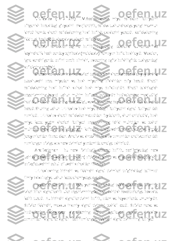 I.P.Pavlov   (1849-1936)   I.M.Sechenovning   miya   reflektor   faoliyatini
o’rganish borasidagi g’oyasini   rivojlantirib, refleks tushunchasiga yangi mazmun
kiritdi  hamda shartli  reflekslarning hosil  bo’lish asoslarini  yaratdi. Reflekslarning
ikki turi farqlanadi: shartsiz va shartli reflekslar. 
Shartsiz   reflekslar   tug’ma   bo’lib,   hayotning   dastlabki   kunlaridan   va
keyinchalik hech qanday tajribasiz (malakasiz) namoyon bo’la boshlaydi. Masalan,
igna   sanchilganda   qo’lni   tortib   olinishi,   ovqatning   og’iz   bo’shlig’ida   tushgandagi
so’lakning ajralishi. 
Shartsiz reflekslarning markazlari turlichadir - shartsiz reflekslar yoylarning
tutashuvchi   orqa   miyadan   va   bosh   miyaning   o’sishidan   ro’y   beradi.   Shartli
reflekslarning   hosil   bo’lish   sohasi   bosh   miya   po’stloqidir.   Shartli   ta'sirlagich
organizmning   hayoti   uchun   muhim   bo’lgan   qandaydir   hodisalarning   mavjudligi
haqida, masalan ovqatning mavjudligi, xavf- xatarning paydo bo’lishi haqida xabar
beradi.Shuning uchun I.P.Pavlov bosh miya qobig’i faoliyatini signal faoliyati deb
nomladi. I.P.Pavlov shartli reflekslar metodidan foydalanib, shuni aniqladiki, bosh
miya   katta   yarim   sharlari   faoliyati   organizmning   ichki   muhitidan   va   tashqi
muhitdan   nerv   tizimiga   kelayotgan   ko’pgina   ta'sirlovchilarning   analiz   va   sintez
jarayonlaridan iborat ekan. Analiz va sintez I.P.Pavlov tomonidan analizatorlar deb
nomlangan o’ziga xos nerv tizimlari yordamida amalga oshiriladi.
Analizatorlar   -   bu   nerv   fiziologik   apparat   bo’lib,   periferiyadagi   nerv
uchidan  (reseptor)  sezuvchi   nervdan(   o’tkazish  yo’li)   va miya  qobiqining tegishli
qo’zg’atuvchini qabul qiluvchi sohasidan iboratdir.
I.P.Pavlovning   birinchi   va   ikkinchi   signal   tizimlari   to’g’risidagi   ta'limoti
ilmiy psixologiya uchun katta ahamiyatga egadir.
Hayvonlar   uchun   borliq   katta   yarim   sharlaridagi   ta'sirlagichlar   va   ularning
izlari bilan signallashib ular organizmning ko’rish, eshitish reseptorlariga bevosita
kelib turadi. Bu birinchi signallar tizimi bo’lib, odam va hayvonlarda umumiydir.
So’zlar   ikkinchi,   maxsus   insoniy   signal   tizimini   tashkil   etadi.   So’zlar   narsa   va
hodisalardan   kelayotgan   signallarning   o’rnini   egallagani   uchun   I.P.Pavlov
tomonidan "signallar signali" deb nomlangan. Ikkinchi signal tizimining faoliyati  