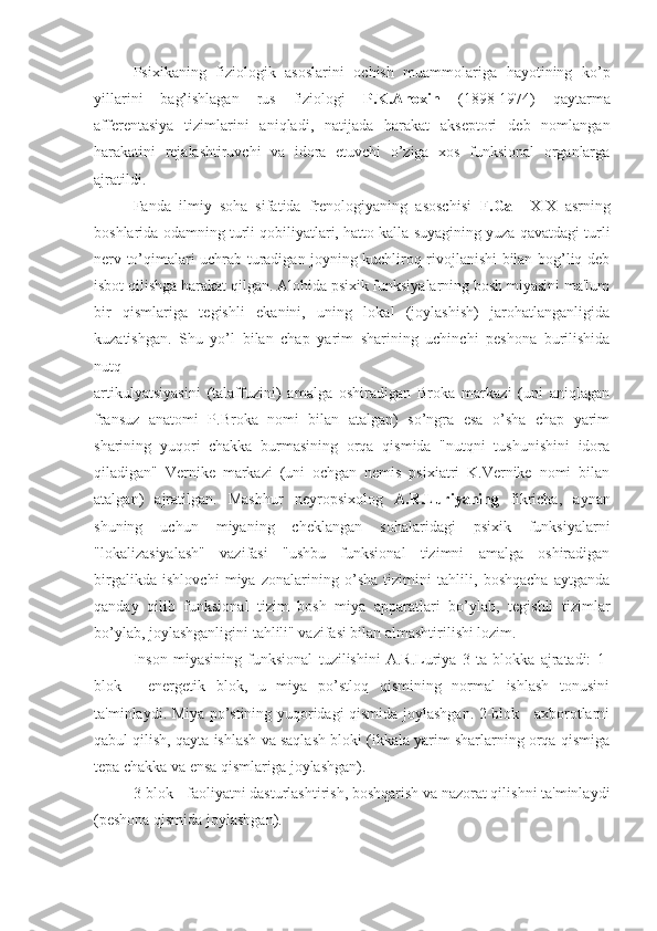 Psixikaning   fiziologik   asoslarini   ochish   muammolariga   hayotining   ko’p
yillarini   bag’ishlagan   rus   fiziologi   P.K.Anoxin   (1898-1974)   qaytarma
afferentasiya   tizimlarini   aniqladi,   natijada   harakat   akseptori   deb   nomlangan
harakatini   rejalashtiruvchi   va   idora   etuvchi   o’ziga   xos   funksional   organlarga
ajratildi. 
Fanda   ilmiy   soha   sifatida   frenologiyaning   asoschisi   F.Gall   XIX   asrning
boshlarida odamning turli qobiliyatlari, hatto kalla suyagining yuza qavatdagi turli
nerv to’qimalari uchrab turadigan joyning kuchliroq rivojlanishi bilan bog’liq deb
isbot qilishga harakat qilgan. Alohida psixik funksiyalarning bosh miyasini ma'lum
bir   qismlariga   tegishli   ekanini,   uning   lokal   (joylashish)   jarohatlanganligida
kuzatishgan.   Shu   yo’l   bilan   chap   yarim   sharining   uchinchi   peshona   burilishida
nutq 
artikulyatsiyasini   (talaffuzini)   amalga   oshiradigan   Broka   markazi   (uni   aniqlagan
fransuz   anatomi   P.Broka   nomi   bilan   atalgan)   so’ngra   esa   o’sha   chap   yarim
sharining   yuqori   chakka   burmasining   orqa   qismida   "nutqni   tushunishini   idora
qiladigan"   Vernike   markazi   (uni   ochgan   nemis   psixiatri   K.Vernike   nomi   bilan
atalgan)   ajratilgan.   Mashhur   neyropsixolog   A.R.Luriyaning   fikricha,   aynan
shuning   uchun   miyaning   cheklangan   sohalaridagi   psixik   funksiyalarni
"lokalizasiyalash"   vazifasi   "ushbu   funksional   tizimni   amalga   oshiradigan
birgalikda   ishlovchi   miya   zonalarining   o’sha   tizimini   tahlili,   boshqacha   aytganda
qanday   qilib   funksional   tizim   bosh   miya   apparatlari   bo’ylab,   tegishli   tizimlar
bo’ylab, joylashganligini tahlili" vazifasi bilan almashtirilishi lozim. 
Inson   miyasining   funksional   tuzilishini   A.R.Luriya   3   ta   blokka   ajratadi:   1-
blok   -   energetik   blok,   u   miya   po’stloq   qismining   normal   ishlash   tonusini
ta'minlaydi. Miya po’stining yuqoridagi qismida joylashgan. 2-blok - axborotlarni
qabul qilish, qayta ishlash va saqlash bloki (ikkala yarim sharlarning orqa qismiga
tepa chakka va ensa qismlariga joylashgan).
3-blok - faoliyatni dasturlashtirish, boshqarish va nazorat qilishni ta'minlaydi
(peshona qismida joylashgan). 