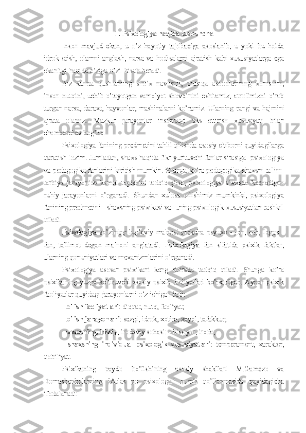 1. Psixologiya haqida tushuncha
Inson   mavjud   ekan,   u   o’z   hayotiy   tajribaciga   asoslanib,   u   yoki   bu   holda
idrok   etish,   olamni   anglash,   narsa   va   hodisalarni   ajratish   kabi   xususiyatlarga   ega
ekanligi haqida o’ziga o’zi  hisob beradi.
Biz   kunda   qushlarning   sho’x   navosini,   musiqa   asboblarining   xonishini,
inson   nutqini,   uchib   o’tayotgan   samolyot   shovqinini   eshitamiz,   atrofimizni   o’rab
turgan narsa, daraxt, hayvonlar, mashinalarni ko’ramiz. Ularning rangi va hajmini
ajrata   olamiz.   Mazkur   jarayonlar   insondagi   aks   ettirish   xususiyati   bilan
chambarchas bog’liq.
Psixologiya fanining predmetini tahlil qilishda asosiy e'tiborni quyidagilarga
qaratish lozim. Jumladan, shaxs haqida fikr yurituvchi fanlar sirasiga   psixologiya
va pedagogika fanlarini kiritish mumkin. Shunga ko’ra pedagogika shaxsni ta'lim-
tarbiya   jarayonida   kamol   topishini   tadqiq   qilsa,   psixologiya   shaxsda   kechadigan
ruhiy   jarayonlarni   o’rganadi.   Shundan   xulosa   qilishimiz   mumkinki,   psixologiya
fanining predmetini - shaxsning psixikasi va  uning psixologik xususiyatlari tashkil
qiladi.
Psixologiya   so’zining   lug’aviy   ma'nosi   grekcha   psyuxe   -   jon,   ruh,   logos   -
fan,   ta'limot   degan   ma'noni   anglatadi.   Psixologiya   fan   sifatida   psixik   faktlar,
ularning qonuniyatlari va mexanizmlarini o’rganadi. 
Psixologiya   asosan   psixikani   keng   doirada   tadqiq   qiladi.   Shunga   ko’ra
psixikaning yuzga keltiruvchi asosiy psixik faoliyatlari ko’rsatilgan. Aynan psixik
faoliyatlar quyidagi jarayonlarni o’z ichiga oladi:
-  bilish faoliyatlari : diqqat, nutq, faoliyat;
-  bilish jarayonlari : sezgi, idrok, xotira, xayol, tafakkur;
-  shaxsning, hissiy , irodaviy sohasi: - hissiyot, iroda;
-   shaxsning   individual   psixologik   xususiyatlari :   temperament,   xarakter,
qobiliyat.
Psixikaning   paydo   bo’lishining   asosiy   shakllari   M.Gamezo   va
Domashenkolarning   "Atlas   po   psixologii"   nomli   qo’llanmasida   quyidagicha
ifodalanadi:  