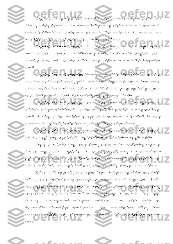 Ong -psixikaning eng yuksak darajasi bo’lib u faqat insongagina xosdir. Ong
ijtimoiy tarixiy sharoitda odam mehnat faoliyatining tarkib topishida til yordamida
boshqa   kishilar   bilan   doimiy   munosabatda   bo’lish   natijasidir.   Bu   ma'noda   ong
mutafakkirlar ta'kidlab o’tganlaridek, ijtimoiy mahsulotdir. 
Ongning   birinchi   xossasi   -   bu   anglash   demakdir.   Inson   ongi   tevarak
atrofdagi   tashqi   olamga   doir   bilimlar   yig’indisidan   iboratdir.   Anglash   tashqi
olamdagi   narsalarni   tushunish   bo’lib,   uning   tarkibiga   muhim   bilish   jarayonlari
kiradi.
Ongning  ikkinchi  xossasiga   binoan,  ongda  ob'ekt  bilan  sub'ekt  o’rtasidagi
aniq   farq   o’z   ifodasini   topadi,   ya'ni   odam   "men"   degan   tushunchani   "men   emas"
tushunchasidan farqini ajratadi. Odam o’zini bilish qobiliyatiga ega bo’lgan, ya'ni
psixik faoliyatda o’z-o’zini tekshira oladigan yagona mavjudotdir.
Ongning uchinchi xossasiga  asosan ong yordami bilan odamning maqsadni
ko’zlash   faoliyati   ta'minlanadi.   Faoliyat   maqsadlarini   yaratish   ongning   vazifasiga
kiradi.   Bunday   faoliyat   motivlari   yuzaga   keladi   va   chamalab   ko’riladi,   irodaviy
qarorlar qabul qilinadi, harakatlarni bajarish yo’llari hisobga olinadi.
Ongning   to’rtinchi   xossasiga   asosan   turli   munosabatlardan   ongli   ravishda
turli his-tuyg’ular yuzaga keladi. Ong kishilar munosabatlarining yig’indisidir.
Ong   yuzaga   kelishining   asosiy   sharti,   vositasi   tildir.   Psixikaning   eng   quyi
darajasi   ongsizlikdir.   Ongsizlik   -   bu   shunday   psixik   jarayonlar   va   hodisalar
yig’indisiki, unda inson o’z xatti-harakatlariga javob bermaydi, anglamaydi. Bunga
tush   ko’rish,   ba'zi   patologik   hodisalar,   alaxlash,   gallyusinasiya   kabilar   kiradi.  
Xulosa   qilib   aytganda,   psixologiya   hayot   faoliyatining   o’ziga   xos   shakli
bo’lib,   psixik   rivojlanishning   qonuniyat   va   mexanizmlarini   o’rganuvchi   fandir.
Psixologiya   fanining   asosiy   vazifasi   psixik   hodisalarni   o’rganish   va   ilmiy
asoslashdir.   Psixik   hodisalar   ma'lum   qonuniyatlarga   bo’ysunadi.   Psixologiya
shunday  qonuniyatlarni   mohiyatini   ochishga,   ularni   tarkib   topishi   va
rivojlanishini   o’rganishga   qaratilgandir.   Ushbu   qonuniyatlarni   bilish,   ularni
boshqarish,   tashkil   etish,   ta'lim-tarbiya   jarayonini   to’g’ri   olib   borishga   yordam
beradi. 