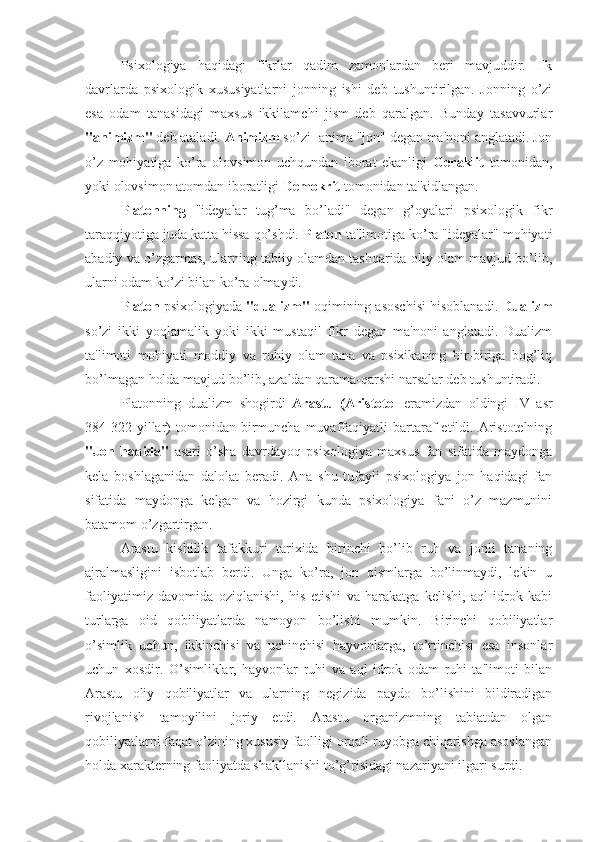 Psixologiya   haqidagi   fikrlar   qadim   zamonlardan   beri   mavjuddir.   Ilk
davrlarda   psixologik   xususiyatlarni   jonning   ishi   deb   tushuntirilgan.   Jonning   o’zi
esa   odam   tanasidagi   maxsus   ikkilamchi   jism   deb   qaralgan.   Bunday   tasavvurlar
"animizm"  deb ataladi.  Animizm  so’zi -anima "jon" degan ma'noni anglatadi. Jon
o’z   mohiyatiga   ko’ra   olovsimon   uchqundan   iborat   ekanligi   Geraklit   tomonidan,
yoki olovsimon atomdan iboratligi  Demokrit  tomonidan ta'kidlangan.
Platonning   "ideyalar   tug’ma   bo’ladi"   degan   g’oyalari   psixologik   fikr
taraqqiyotiga juda katta hissa qo’shdi.  Platon  ta'limotiga ko’ra "ideyalar" mohiyati
abadiy va o’zgarmas, ularning tabiiy olamdan tashqarida oliy olam mavjud bo’lib,
ularni odam ko’zi bilan ko’ra olmaydi.
Platon  psixologiyada  "dualizm"  oqimining asoschisi hisoblanadi.  Dualizm
so’zi   ikki   yoqlamalik   yoki   ikki   mustaqil   fikr   degan   ma'noni   anglatadi.   Dualizm
ta'limoti   mohiyati   moddiy   va   ruhiy   olam   tana   va   psixikaning   bir-biriga   bog’liq
bo’lmagan holda mavjud bo’lib, azaldan qarama-qarshi narsalar deb tushuntiradi.
Platonning   dualizm   shogirdi   Arastu   (Aristotel   eramizdan   oldingi   IV   asr
384-322  yillar)  tomonidan  birmuncha  muvaffaqiyatli  bartaraf   etildi.  Aristotelning
"Jon   haqida"   asari   o’sha   davrdayoq   psixologiya   maxsus   fan   sifatida   maydonga
kela   boshlaganidan   dalolat   beradi.   Ana   shu   tufayli   psixologiya   jon   haqidagi   fan
sifatida   maydonga   kelgan   va   hozirgi   kunda   psixologiya   fani   o’z   mazmunini
batamom o’zgartirgan.
Arastu   kishilik   tafakkuri   tarixida   birinchi   bo’lib   ruh   va   jonli   tananing
ajralmasligini   isbotlab   berdi.   Unga   ko’ra,   jon   qismlarga   bo’linmaydi,   lekin   u
faoliyatimiz   davomida   oziqlanishi,   his   etishi   va   harakatga   kelishi,   aql-idrok   kabi
turlarga   oid   qobiliyatlarda   namoyon   bo’lishi   mumkin.   Birinchi   qobiliyatlar
o’simlik   uchun,   ikkinchisi   va   uchinchisi   hayvonlarga,   to’rtinchisi   esa   insonlar
uchun   xosdir.   O’simliklar,   hayvonlar   ruhi   va   aql   idrok   odam   ruhi   ta'limoti   bilan
Arastu   oliy   qobiliyatlar   va   ularning   negizida   paydo   bo’lishini   bildiradigan
rivojlanish   tamoyilini   joriy   etdi.   Arastu   organizmning   tabiatdan   olgan
qobiliyatlarni faqat o’zining xususiy faolligi orqali ruyobga chiqarishga asoslangan
holda xarakterning faoliyatda shakllanishi to’g’risidagi nazariyani ilgari surdi. 