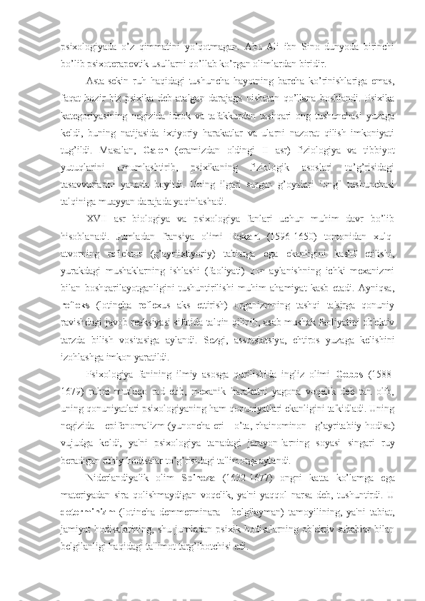 psixologiyada   o’z   qimmatini   yo’qotmagan.   Abu   Ali   ibn   Sino   dunyoda   birinchi
bo’lib psixoterapevtik usullarni qo’llab ko’rgan olimlardan biridir. 
Asta-sekin   ruh   haqidagi   tushuncha   hayotning   barcha   ko’rinishlariga   emas,
faqat   hozir   biz   psixika   deb   atalgan   darajaga   nisbatan   qo’llana   boshlandi.   Psixika
kategoriyasining   negizida   idrok   va   tafakkurdan   tashqari   ong   tushunchasi   yuzaga
keldi,   buning   natijasida   ixtiyoriy   harakatlar   va   ularni   nazorat   qilish   imkoniyati
tug’ildi.   Masalan,   Galen   (eramizdan   oldingi   II   asr)   fiziologiya   va   tibbiyot
yutuqlarini   umumlashtirib,   psixikaning   fiziologik   asoslari   to’g’risidagi
tasavvurlarini   yanada   boyitdi.   Uning   ilgari   surgan   g’oyalari   "ong"   tushunchasi
talqiniga muayyan darajada yaqinlashadi.
XVII   asr   biologiya   va   psixologiya   fanlari   uchun   muhim   davr   bo’lib
hisoblanadi.   Jumladan   fransiya   olimi   Dekart   (1596-1650)   tomonidan   xulq-
atvorning   reflektor   (g’ayriixtiyoriy)   tabiatga   ega   ekanligini   kashf   etilishi,
yurakdagi   mushaklarning   ishlashi   (faoliyati)   qon   aylanishning   ichki   mexanizmi
bilan   boshqarilayotganligini   tushuntirilishi   muhim   ahamiyat   kasb   etadi.   Ayniqsa,
refleks   (lotincha   reflexus   aks   ettirish)   organizmning   tashqi   ta'sirga   qonuniy
ravishdagi javob reaksiyasi sifatida talqin qilinib, asab-mushak faoliyatini ob'ektiv
tarzda   bilish   vositasiga   aylandi.   Sezgi,   assotsiatsiya,   ehtiros   yuzaga   kelishini
izohlashga imkon yaratildi.
Psixologiya   fanining   ilmiy   asosga   qurilishida   ingliz   olimi   Gobbs   (1588-
1679)   ruhni   mutlaqo   rad   etib,   mexanik   harakatni   yagona   voqelik   deb   tan   olib,
uning qonuniyatlari psixologiyaning ham qonuniyatlari ekanligini ta'kidladi. Uning
negizida - epifenomalizm  (yunoncha eri - o’ta, rhainominon –g’ayritabiiy hodisa)
vujudga   keldi,   ya'ni   psixologiya   tanadagi   jarayon-larning   soyasi   singari   ruy
beradigan ruhiy hodisalar to’g’risidagi ta'limotga aylandi.
Niderlandiyalik   olim   Spinoza   (1632-1677)   ongni   katta   ko’lamga   ega
materiyadan   sira   qolishmaydigan   voqelik,   ya'ni   yaqqol   narsa   deb,   tushuntirdi.   U
determinizm   (lotincha   demmerminara   -   belgilayman)   tamoyilining,   ya'ni   tabiat,
jamiyat   hodisalarining,   shu   jumladan   psixik   hodisalarning   ob'ektiv   sabablar   bilan
belgilanligi haqidagi ta'limot targ’ibotchisi edi. 