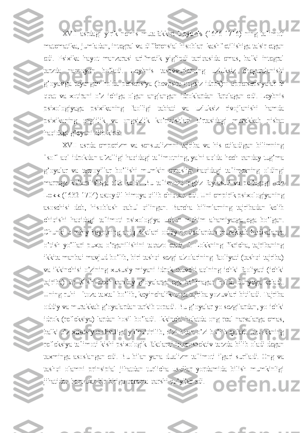 XVII   asrdagi   yirik   nemis   mutafakkiri   Leybnis   (1646-1716)   ning   ta'limoti
matematika, jumladan, integral va differensial hisoblar  kashf etilishiga ta'sir etgan
edi.   Psixika   hayot   manzarasi   arifmetik   yig’indi   tariqasida   emas,   balki   integral
tarzda   namoyon   bo’ladi.   Leybnis   tasavvurlarning   uzluksiz   chegaralanishi
g’oyasiga   tayangan   holda   persepsiya   (bevosita   ongsiz   idrok)ni   appersepsiyalar   di
qqat   va   xotirani   o’z   ichiga   olgan   anglangan   idroklardan   farqlagan   edi.   Leybnis
psixologiyaga   psixikaning   faolligi   tabiati   va   uzluksiz   rivojlanishi   hamda
psixikaning   onglilik   va   ongsizlik   ko’rinishlari   o’rtasidagi   murakkab   nisbat
haqidagi g’oyani olib kirdi.
XVII   asrda   emperizm   va   sensualizmni   tajriba   va   his   etiladigan   bilimning
"sof" aql-idrokdan afzalligi haqidagi ta'limotning, ya'ni aqlda hech qanday tug’ma
g’oyalar   va   tamoyillar   bo’lishi   mumkin   emasligi   haqidagi   ta'limotning   oldingi
marraga   ko’tarilishiga   olib   keldi.   Bu   ta'limotni   ingliz   faylasufi   va   pedagogi   Jon
Lokk  (1632-1704) astoydil himoya qilib chiqqan edi. Uni empirik psixologiyaning
asoschisi   deb,   hisoblash   qabul   qilingan.   Barcha   bilimlarning   tajribadan   kelib
chiqishi   haqidagi   ta'limoti   psixologiya   uchun   muhim   ahamiyatga   ega   bo’lgan.
Chunki   u  ruhiy  hayotning   aniq  faktlari   oddiy  hodisalardan   murakkab   hodisalarga
o’tish   yo’llari   puxta   o’rganilishini   taqazo   etadi.   J.   Lokkning   fikricha,   tajribaning
ikkita manbai mavjud bo’lib, biri tashqi sezgi a'zolarining faoliyati (tashqi tajriba)
va  ikkinchisi   o’zining  xususiy   miyani   idrok  etuvchi   aqlning  ichki   faoliyati   (ichki
tajriba)   dir.   Kishi   hech   qanday   g’oyalarga   ega   bo’lmagan   holda   dunyoga   keladi.
Uning ruhi - "toza taxta" bo’lib, keyinchalik unga tajriba yozuvlari bitiladi. Tajriba
oddiy va murakkab g’oyalardan tarkib topadi. Bu g’oyalar yo sezgilardan, yo ichki
idrok (refleksiya) lardan hosil  bo’ladi. Ikkinchi  holatda ong real narsalarga emas,
balki o’z xususiy mahsuliga yo’naltirilib, o’zi bilan o’zi bo’lib qoladi. J.Lokkning
refleksiya ta'limoti kishi psixologik faktlarni interospektiv tarzda bilib oladi degan
taxminga   asoslangan   edi.   Bu   bilan   yana   dualizm   ta'limoti   ilgari   suriladi.   Ong   va
tashqi   olamni   prinsipial   jihatdan   turlicha   usullar   yordamida   bilish   mumkinligi
jihatidan ham ular bir-biriga qarama-qarshi qo’yilar edi.  