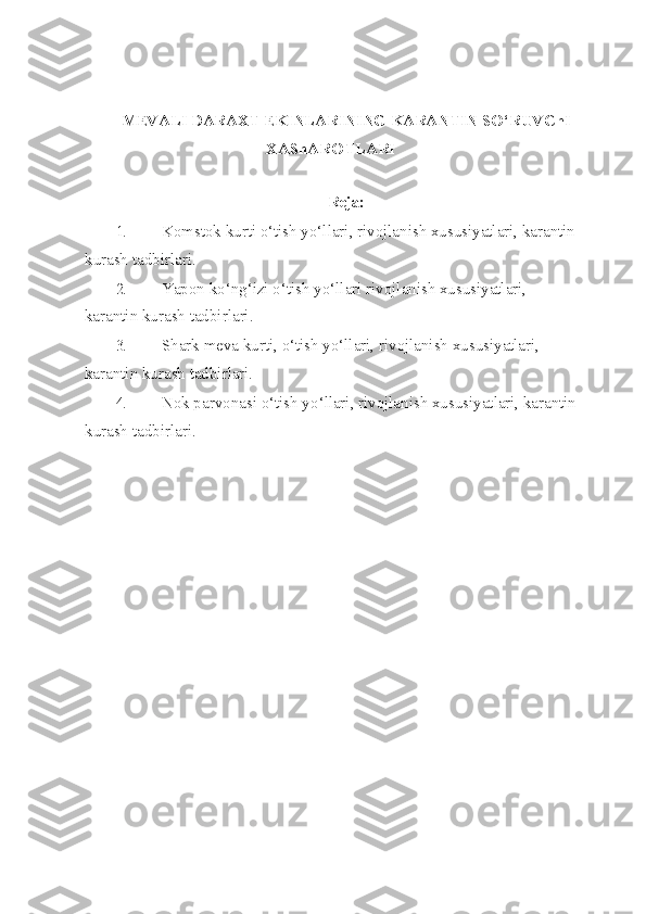 MEVALI DARAXT EKINLARINING KARANTIN  S O‘ RUVChI
XAShAR O TLARI 
Reja:
1. Komstok kurti o‘tish yo‘llari, rivojlanish xususiyatlari, karantin
kurash tad birlari.
2. Yapon k o‘ n g‘ izi o‘tish yo‘llari rivojlanish xususiyatlari, 
karantin kurash tad birlari.
3. Shark meva kurti, o‘tish yo‘llari, rivojlanish xususiyatlari, 
karantin kurash tadbirlari.
4. Nok parvonasi  o‘ tish y o‘ llari, rivojlanish xususiyatlari, karantin
kurash tad birlari. 