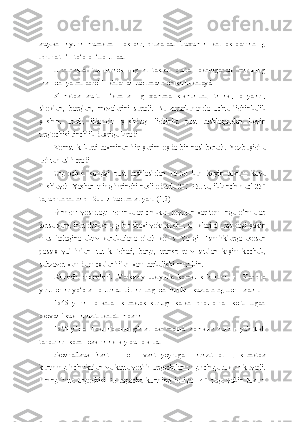 kuyish  paytida  mumsimon   ok  par,   chikaradi.   Tu x umlar  shu   ok  pardaning
ichida t o‘ p- to‘ p b o‘ lib turadi.
Lichinkalar   tut   daraxtining   kurtaklari   burta   boshlaganda,   martning
ikkinchi yarmi aprel boshlarida tuxumdan chika boshlaydi.
Komstok   kurti   o‘simlikning   xamma   kismlarini,   tanasi,   poyalari,
shoxlari,   barglari,   mevalarini   suradi.   Bu   zararkunanda   uchta   lichinkalik
yoshini   utadi,   ikkinchi   yoshdagi   lichinka   pust   tashlagandan   keyin
ur g‘ ochisi tinchlik davriga kiradi.
Komstok   kurti   taxminan   bir   yarim   oyda   bir   nasl   beradi.   Yozbuyicha
uchta  nasl  beradi.
Ur g‘ ochisi   sunggi   pust   tashlashdan   10-30   kun   keyin   tuxum   kuya
boshlaydi. Xasharotning birinchi nasli odatda 200-250 ta, ik kinchi na c l 250
ta, uchinchi na c li 200 ta tuxum kuyadi.(1,2)
Birinchi   yoshdagi   lichinkalar   chikkan   joyidan   xar   tomonga   o‘ rmalab
ketsa xam, kurt daraxtning bir shaxi yoki kushni shoxla ri doirasidagi yakin
masofadagina   aktiv   xarakatlana   oladi   xolos.   Yangi   o‘simliklarga   asosan
passiv   yul   bilan:   tut   k o‘ chati,   bargi,   transport   vositalari   kiyim-kechak,
sabzavot xamda mevalar bilan xam tarkalishi mumkin.
Kurash   choralari.   Markaziy   Osiyoda   komstok   kurtini   bir   Kancha
yirt q ichlar y o‘q  kilib turadi. Bularning ichida oltin kuzlarning lichinkalari.
1945   yildan   boshlab   komstok   kurtiga   karshi   chet   eldan   kelti-rilgan
psevdafikus paraziti ishlatilmokda.
1950 yildan boshlab biologik kurash metodi komstok kurtini yukotish
tadbirlari kompleksida asosiy bulib soldi.
Psevdafikus   fakat   bir   xil   ovkat   yeydigan   parazit   bulib,   komstok
kurtining lichinkalari va katta yoshli urgochilarining ichiga tuxum kuyadi.
Uning   bitta   urgochisi   20   tagacha   kurtning   ichi ga   140   taga   yakin   tuxum 