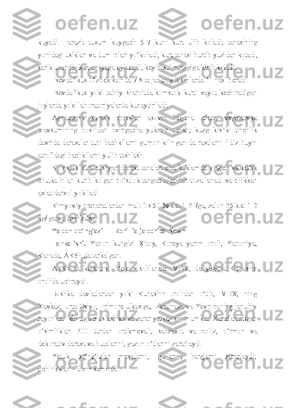 kuyadi.   Parazit   tuxum   kuygach   5-7   kuni   kurt   ulib   koladi,   tanasining
yonidagi usiklari va dum iplari y o‘ koladi, kurt tanasi burtib yuzidan kotadi,
sarik uzunchok mumiyaga aylanadi, keyin kul ranggiga kirib koladi.
Psevdafikus O‘zbekistonda 7-8 ta janubiy kismlarda 11 nasl beradi.
Psevdafikus   yoki   tabiiy   sharoitda-komstok   kurti   xayot   kechiradigan
joylarda yoki laboratoriyalarda kupaytiriladi.
Agrotexnik   kurash   choralari   asosan   begona   utlarni   vegetatsiya
mavsumining   boshidan   oxirigacha   yukotib   turish;   kuzgi-kishki   tinchlik
davrida daraxtlar tupi bachkilarni gumon kilingan da-raxtlarni ildiz buyin
atrofidagi bachkilarni yulib tashlash.
Komstok kurti tushgan daraxt tanalari erta kuklamda kirgich va kattik
chutka bilan kurib kolgan p o‘ stlok tangachalaridan toza-lanadi va chikkan
axlat darx o l yokiladi.
Kimyoviy preparatlardan-malofos 50  %  k.e. 1-3 l/ga, zalon 35 k.e. 1-2
kg/ ga va boshkalar.
Yapon  qo‘ n g‘ azi — Ror illia   japonica   Newn
Tarkalishi.   Yapon   kungizi   Xitoy,   Koreya   yarim   oroli,   Yapo niya,
Kanada, AKSh da tarkalgan.
AKSh   da   karantin   ob’ekt   xisoblanadi.   MDX,   da   yagona   Kunashir
orolida uchraydi.
Boshka   davlatlardan   yoki   Kunashir   orolidan   o‘ tib,   MDX,   ning
Kavkaz, Urta Osiyo, Primore ulkasiga, Ukrainaga va Yevropaning janubiy
rayonlari iklimiga moslashish va zarar yetkazishi mumkin.   Zararlanadigan
o‘simlik lar:   300   turdan   ortikmevali,   sabzavot   va   poliz,   o‘ rmon   va
dekorativ daraxt va butalarini, gazon  o‘ tlarini zararlaydi.
Yetuk   qo‘ n g‘ izlar   mevalarni,   gullarni,   barglarni   zararlaydi;
lichinkalari ildizni kemiradi. 