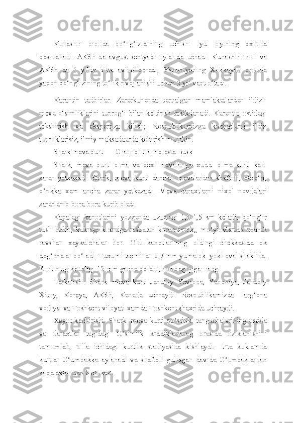 Kunashir   orolida   qo‘ng‘izlarning   uchishi   iyul   oyining   oxirida
boshlanadi.   AKSh   da   avgust-sentyabr-oylarida   uchadi.   Kuna shir   oroli   va
AKSh   da   1   yilda   bitta   avlod   beradi,   Yaponiyaning   Xokkaydo   orolida
yapon qo‘ng‘izining to‘lik rivojlanishi uchun 2 yil vaqt o‘tadi.
Karantin   tadbirlar.   Zararkunanda   tarqalgan   mamlakatlardan   ildizli
meva  o‘simliklarini  tuprog‘i  bilan  keltirish   takikdanadi.   Karantin  ostidagi
tekshirish   va   ekspertiza   kilish;   Respublikamizga   kuchatlarni   ildiz
tuproklarisiz, ilmiy maksadaarda keltirish mumkin.
Shark   meva   q urti  — Grapholitna molesta Busk
Shark,   meva   q urti   olma   va   bexi   mevalariga   xuddi   olma   kurti   kabi
zarar   yetkazadi.   Shark,   meva   kurti   danakli   mevalardan   shaftoli,   olx o‘ ri,
o‘ rikka   xam   ancha   zarar   yetkazadi.   Meva   daraxtlarni   ni x ol   novdalari
zararlanib bora-bora kurib oladi.
Kapalagi   kanotlarini   yozganda   uzunligi   1,0-1,5   sm   keladi,   qo‘ n g‘ ir
tusli   bulib,   kukragi   k.orniga   nisbatan   koramtirrok,,   m o‘ ylovlarida   noanik
ravshan   xaykalchalar   bor.   Old   kanotlarining   oldingi   chekkasida   ok
do g‘ chalar b o‘ ladi. Tuxumi taxminan 0,7 mm yumalok. yoki oval shaklida.
Kurtining kattaligi 12 mm gacha boradi, rumbagi jigar rang.
Tarkalishi.   Shark.   meva   kurti   Janubiy   Yevropa,   Yaponiya,   Janubiy
Xitoy,   Koreya,   AKSh,   Kanada   uchraydi.   Respublikamizda   Far g‘ ona
vodiysi va Toshkent viloyati xamda Toshkent shaxrida uchraydi.
Xayot  kechirishi.  Shark.  meva  kurti  p o‘ stlok.  tangachalarining  ostida
va   daraxtlar   tagidagi   O‘simlik   krddiklarining   orasida   oziklanishini
tamomlab,   pilla   ichidagi   kurtlik   stadiyasida   kishlaydi.   Erta   kuklamda
kurtlar   G‘umbakka   aylanadi   va   shaftoli   gullagan   davrda   G‘umbaklardan
kapalaklar uchib chikadi. 