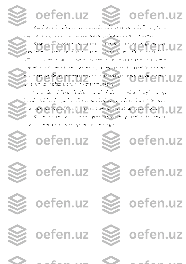 Kapalaklar   kechkurun   va   namozshomda   aktivrok.   buladi.   Ur g‘ ochi
kapalaklar paydo b o‘ lgandan besh kun keyin tuxum  qo‘ ya boshlaydi.
Kapalaklar   barglarga   va   kisman   barg   yonliklariga,   tuguncha   va
mevalarga bittadan tuxum k o‘ yib ketadi. Ur g‘ ochi kapalaklar umrida 100-
200   ta   tuxum   qo‘ yadi.   Joyning   ikdimiga   va   ob-xavo   sharoitiga   karab
tuxumlar   turli   muddatda   rivojlanadi,   kulay   sharoitda   kapalak   qo‘ ygan
tuxumdan uch kunda lichinka chikadi, xavo soviganda tuxumdan lichinka
chik,ishi uch xaftacha chuzilib ketishi mumkin.
Tuxumdan   chikkan   kurtlar   mevali   shaftoli   novdasini   uyib   ichiga
kiradi.   Kuklamda   yezda   chikkan   kapalaklarning   uchish   davri   6-24   kun,
kuzda chikkan kapalaklarning uchish davri kamida 50 kun davom etadi.
Kurtlar   oziklanishini   tamomlagach   daraxtlarning   tanalari-dan   pastga
tushib pillaga kiradi. Kishlayotgan kurtlarning pil 