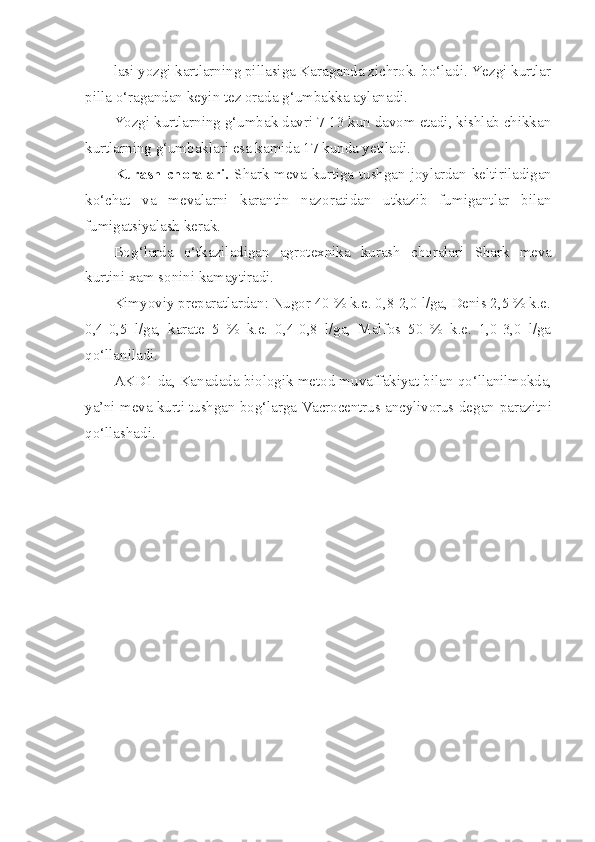 lasi yozgi kartlarning pillasiga Karaganda zichrok. b o‘ ladi. Yezgi kurtlar
pilla  o‘ ragandan keyin tez orada  g‘ umbakka aylanadi.
Yozgi kurtlarning  g‘ umbak davri 7-13 kun davom etadi, kishlab chikkan
kurtlarning  g‘ umbaklari esa kamida 17 kunda yetiladi.
Kurash   choralari.   Shark   meva   kurtiga   tushgan   joylardan   kel tiriladigan
k o‘ chat   va   mevalarni   karantin   nazoratidan   utkazib   fumigantlar   bilan
fumigatsiyalash kerak.
Bo g‘ larda   o‘ tkaziladigan   agrotexnika   kurash   choralari   Shark   meva
kurtini xam sonini kamaytiradi.
Kimyoviy preparatlardan: Nugor 40 % k.e. 0,8-2,0 l/ga, Denis 2,5 % k.e.
0,4-0,5   l/ga,   karate   5   %   k.e.   0,4-0,8   l/ga,   Malfos   50   %   k.e.   1,0-3,0   l/ga
qo‘ llaniladi.
AKD1 da, Kanadada biologik metod muvaffakiyat bilan  qo‘ llanilmokda,
ya’ni meva kurti tushgan bo g‘ larga   Vacrocentrus   ancylivorus   degan parazitni
qo‘ llashadi. 