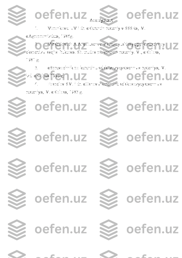 Adabiyotlar:
1. Voronkova L.V i dr. «Karantin rasteniy v SSSR», M. 
«Agropromizdat», 1986g.
2. Varshalovich A.A. «Gusens ы  v stragayushiesya pri karantinnoy 
ekspertiz ы  sve jix fruktov».  Sb. trudov po karantin rasteniy. M., «Kolos», 
1981 g.
3. «Spravochnik po karantinu selskoxozyaystvenn ы x rasteniy», M. 
izd.  «Kolos» 1995 g
4. Pospelov SM. i dr. «Osnov ы  karantina selskoxozyaystvenn ы x 
rasteniy», M. «Kolos», 1983 g. 
