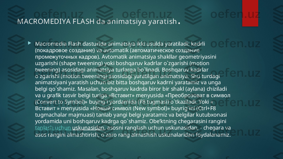 MACROMEDIYA FLA SH da animat siy a y arat ish .

Macromedia Flash dasturida animatsiya ikki usulda yaratiladi: kadrli 
( покадровое создание)  va avtomatik ( автоматическое создание 
промежуточных кадров).  Avtomatik animatsiya shakllar geometriyasini 
uzgarishi (shape tweening) yoki boshqaruv kadrlar o`zgarishi (motion 
tweening) asosidagi animatsiya turlarga bo`linadi. Boshqaruv kadrlar 
o`zgarishi (motion tweening) asosidagi yaratilgan animatsiya. Shu turdagi 
animatsiyani yaratish uchun biz bitta boshqaruv kadrni yaratamiz va unga 
belgi qo`shamiz. Masalan, boshqaruv kadrda biror bir shakl (aylana) chiziladi 
va u grafik tasvir belgi turiga « Вставит»  menyusida « Преоброзоват в символ 
( Convert to Symbol)» buyrig`i yordamida (F8 tugmasi) o`tkaziladi. Yoki « 
Вставит »  menyusida « Новый символ ( New symbol)» buyrig`ini (Ctrl+F8 
tugmachalar majmuasi) tanlab yangi belgi yaratamiz va belgilar kutubxonasi 
yordamida uni boshqaruv kadrga qo`shamiz. Obe’ktning chegarasini rangini 
tanlash   uchun   uskunasidan , asosni ranglash uchun uskunasidan, - chegara va 
asos rangini almashtirish, o`zaro rang almashish uskunalaridan foydalanamiz.   