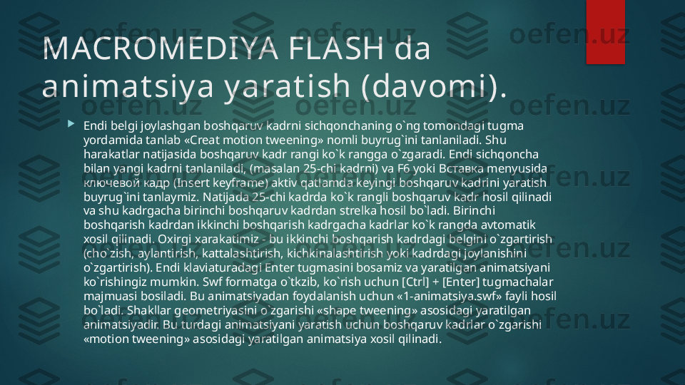 MACROMEDI YA  FLASH da 
animat siy a y arat ish (dav omi) .

Endi belgi joylashgan boshqaruv kadrni sichqonchaning o`ng tomondagi tugma 
yordamida tanlab «Creat motion tweening» nomli buyrug`ini tanlaniladi. Shu 
harakatlar natijasida boshqaruv kadr rangi ko`k rangga o`zgaradi. Endi sichqoncha 
bilan yangi kadrni tanlaniladi, (masalan 25-chi kadrni) va F6 yoki  Вставка  menyusida 
ключевой кадр ( Insert keyframe) aktiv qatlamda keyingi boshqaruv kadrini yaratish 
buyrug`ini tanlaymiz. Natijada 25-chi kadrda ko`k rangli boshqaruv kadr hosil qilinadi 
va shu kadrgacha birinchi boshqaruv kadrdan strelka hosil bo`ladi. Birinchi 
boshqarish kadrdan ikkinchi boshqarish kadrgacha kadrlar ko`k rangda avtomatik 
xosil qilinadi. Oxirgi xarakatimiz - bu ikkinchi boshqarish kadrdagi belgini o`zgartirish 
(cho`zish, aylantirish, kattalashtirish, kichkinalashtirish yoki kadrdagi joylanishini 
o`zgartirish). Endi klaviaturadagi Enter tugmasini bosamiz va yaratilgan animatsiyani 
ko`rishingiz mumkin. Swf formatga o`tkzib, ko`rish uchun [Ctrl] + [Enter] tugmachalar 
majmuasi bosiladi. Bu animatsiyadan foydalanish uchun «1-animatsiya.swf» fayli hosil 
bo`ladi. Shakllar geometriyasini o`zgarishi «shape tweening» asosidagi yaratilgan 
animatsiyadir. Bu turdagi animatsiyani yaratish uchun boshqaruv kadrlar o`zgarishi 
«motion tweening» asosidagi yaratilgan animatsiya xosil qilinadi.    