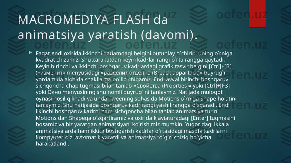 MACROMEDIYA FLASH da 
animat siy a y arat ish (dav omi) .

Faqat endi oxirida ikkinchi qatlamdagi belgini butunlay o`chirib, uning o`rniga 
kvadrat chizamiz. Shu xarakatdan keyin kadrlar rangi o`rta rangga qaytadi. 
Keyin birinchi va ikkinchi boshqaruv kadrlardagi grafik tasvir belgini [Ctrl]+[B] 
(« изменит»  menyusidagi « разделит отделно ( Breack appartack)» buyrug`i 
yordamida alohida shakllarga bo`lib chiqamiz. Endi avval birinchi boshqaruv 
sichqoncha chap tugmasi bilan tanlab « Свойства ( Proprties)» yoki [Ctrl]+[F3] 
yoki  Окно  menyusining shu nomli buyrug`ini tanlaymiz. Natijada muloqot 
oynasi hosil qilinadi va unda Tweening sohasida Motions o`rniga Shape holatini 
tanlaymiz. Shu natijasida boshqaruv kadr rangi yashil rangga o`zgaradi. Endi 
iikinchi boshqaruv kadrni ham sichqoncha bilan tanlab animatsiya turini 
Motions dan Shapega o`zgartiramiz va oxirida klaviaturadagi [Enter] tugmasini 
bosamiz va biz yaratgan animatsiyani ko`rishimiz mumkin. Yuqoridagi ikkala 
animatsiyalarda ham ikkita boshqarish kadrlar o`rtasidagi masofa kadrlarni 
kompyuter o`zi avtomatik yaratdi va animatsiya to`g`ri chiziq bo`yicha 
harakatlandi.    