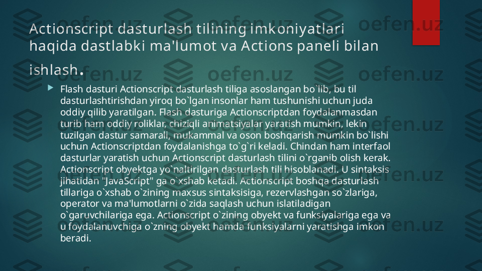 Act ionscript  dast urlash t ilining imk oniy at lari 
haqida dast labk i ma'lumot  v a A ct ions paneli bilan 
ishlash .

Flash dasturi Actionscript dasturlash tiliga asoslangan bo`lib, bu til 
dasturlashtirishdan yiroq bo`lgan insonlar ham tushunishi uchun juda 
oddiy qilib yaratilgan. Flash dasturiga Actionscriptdan foydalanmasdan 
turib ham oddiy roliklar, chiziqli animatsiyalar yaratish mumkin, lekin 
tuzilgan dastur samarali, mukammal va oson boshqarish mumkin bo`lishi 
uchun Actionscriptdan foydalanishga to`g`ri keladi. Chindan ham interfaol 
dasturlar yaratish uchun Actionscript dasturlash tilini o`rganib olish kerak. 
Actionscript obyektga yo`naltirilgan dasturlash tili hisoblanadi. U sintaksis 
jihatidan "JavaScript" ga o`xshab ketadi. Actionscript boshqa dasturlash 
tillariga o`xshab o`zining maxsus sintaksisiga, rezervlashgan so`zlariga, 
operator va ma'lumotlarni o`zida saqlash uchun islatiladigan 
o`garuvchilariga ega. Actionscript o`zining obyekt va funksiyalariga ega va 
u foydalanuvchiga o`zning obyekt hamda funksiyalarni yaratishga imkon 
beradi.    